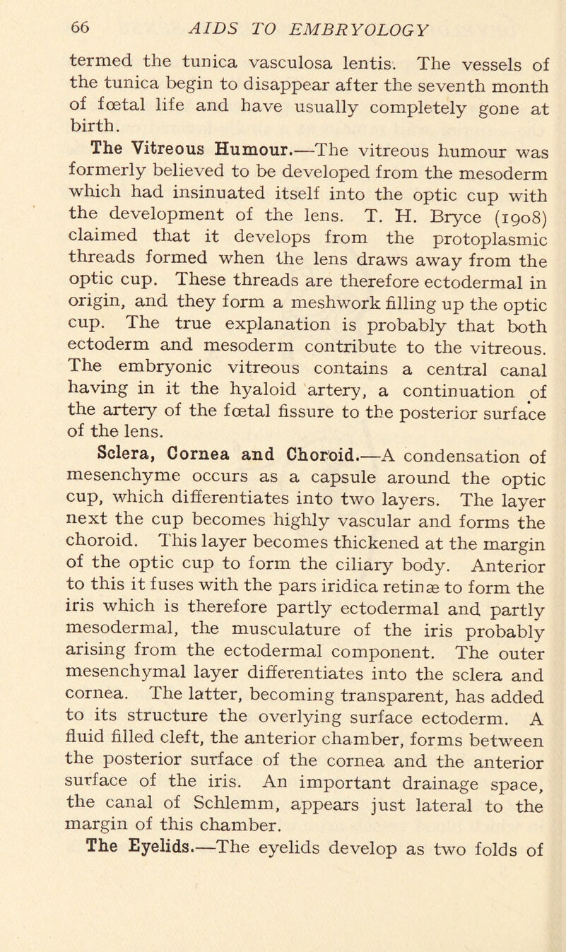 termed the tunica vasculosa lentis. The vessels of the tunica begin to disappear after the seventh month of foetal life and have usually completely gone at birth. The Vitreous Humour.—The vitreous humour was formerly believed to be developed from the mesoderm which had insinuated itself into the optic cup with the development of the lens. T. H. Bryce (1908) claimed that it develops from the protoplasmic threads formed when the lens draws away from the optic cup. These threads are therefore ectodermal in origin, and they form a meshwork filling up the optic cup. The true explanation is probably that both ectoderm and mesoderm contribute to the vitreous. The embryonic vitreous contains a central canal having in it the hyaloid artery, a continuation of the artery of the foetal fissure to the posterior surface of the lens. Sclera, Cornea and Choroid.—A condensation of mesenchyme occurs as a capsule around the optic cup, which differentiates into two layers. The layer next the cup becomes highly vascular and forms the choroid. This layer becomes thickened at the margin of the optic cup to form the ciliary body. Anterior to this it fuses with the pars iridica retinae to form the iris which is therefore partly ectodermal and partly mesodermal, the musculature of the iris probably arising from the ectodermal component. The outer mesenchymal layer differentiates into the sclera and cornea. The latter, becoming transparent, has added to its structure the overlying surface ectoderm. A fluid filled cleft, the anterior chamber, forms between the posterior surface of the cornea and the anterior surface of the iris. An important drainage space, the canal of Schlemm, appears just lateral to the margin of this chamber. The Eyelids.—The eyelids develop as two folds of
