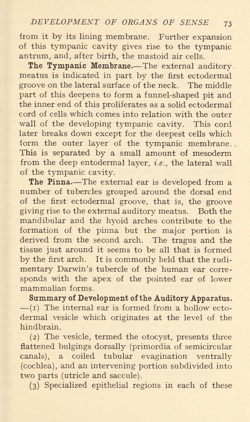 from it by its lining membrane. Further expansion of this tympanic cavity gives rise to the tympanic antrum, and, after birth, the mastoid air cells. The Tympanic Membrane.—The external auditory meatus is indicated in part by the first ectodermal groove on the lateral surface of the neck. The middle part of this deepens to form a funnel-shaped pit and the inner end of this proliferates as a solid ectodermal cord of cells which comes into relation with the outer wall of the developing tympanic cavity. This cord later breaks down except for the deepest cells which form the outer layer of the tympanic membrane. This is separated by a small amount of mesoderm from the deep entodermal layer, i.e., the lateral wall of the tympanic cavity. The Pinna.—The external ear is developed from a number of tubercles grouped around the dorsal end of the first ectodermal groove, that is, the groove giving rise to the external auditory meatus. Both the mandibular and the hyoid arches contribute to the formation of the pinna but the major portion is derived from the second arch. The tragus and the tissue just around it seems to be all that is formed by the first arch. It is commonly held that the rudi- mentary Darwin’s tubercle of the human ear corre- sponds with the apex of the pointed ear of lower mammalian forms. Summary of Development of the Auditory Apparatus. —(1) The internal ear is formed from a hollow ecto- dermal vesicle which originates at the level of the hindbrain. (2) The vesicle, termed the otocyst, presents three flattened bulgings dorsally (primordia of semicircular canals), a coiled tubular evagination ventrally (cochlea), and an intervening portion subdivided into two parts (utricle and saccule). (3) Specialized epithelial regions in each of these