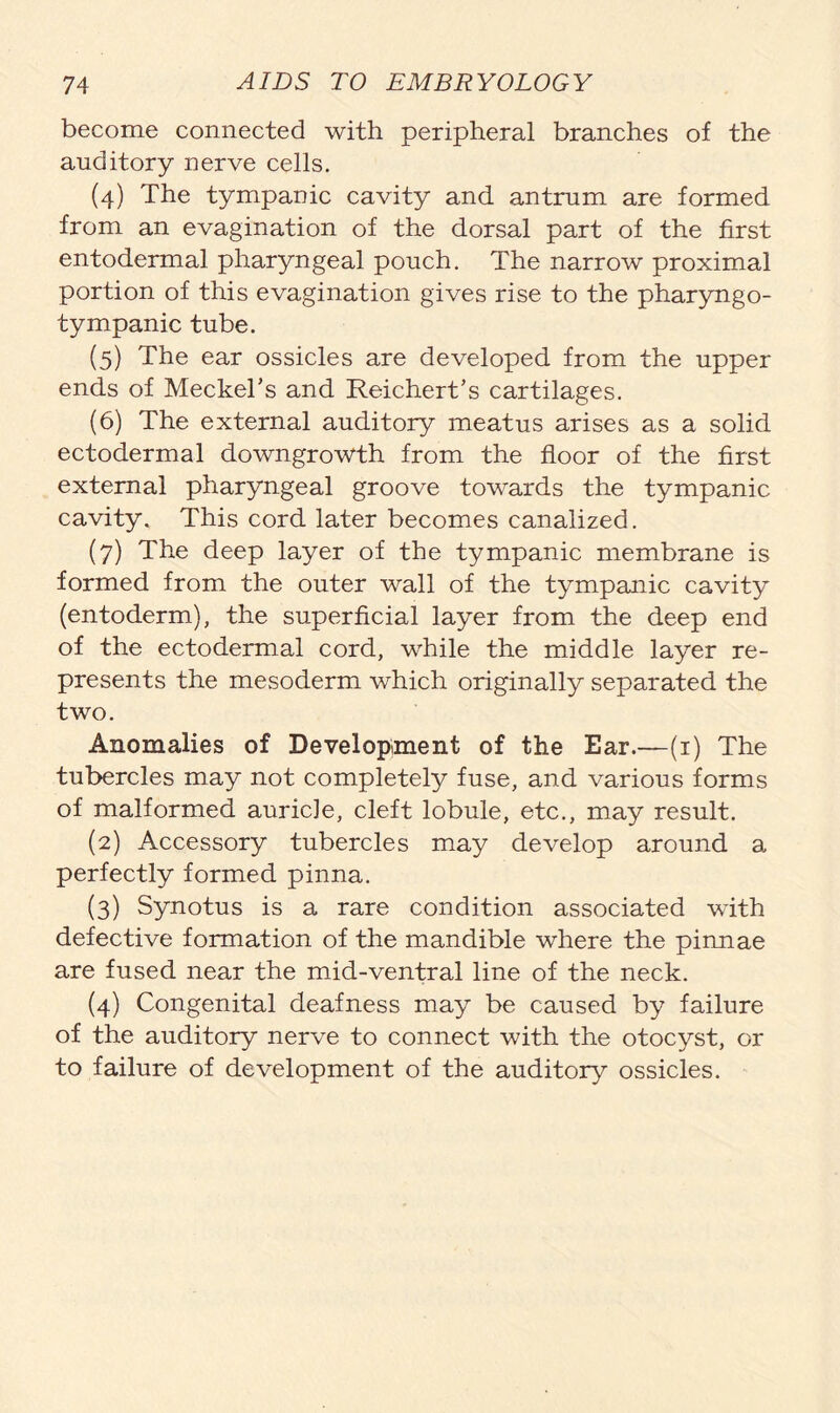 become connected with peripheral branches of the auditory nerve cells. (4) The tympanic cavity and antrum are formed, from an evagination of the dorsal part of the first entodermal pharyngeal pouch. The narrow proximal portion of this evagination gives rise to the pharyngo- tympanic tube. (5) The ear ossicles are developed from the upper ends of Meckel’s and Reichert’s cartilages. (6) The external auditory meatus arises as a solid ectodermal downgrowth from the floor of the first external pharyngeal groove towards the tympanic cavity. This cord later becomes canalized. (7) The deep layer of the tympanic membrane is formed from the outer wall of the tympanic cavity (entoderm), the superficial layer from the deep end of the ectodermal cord, while the middle layer re- presents the mesoderm which originally separated the two. Anomalies of Development of the Ear.—(1) The tubercles may not completely fuse, and various forms of malformed auricle, cleft lobule, etc., may result. (2) Accessory tubercles may develop around a perfectly formed pinna. (3) Synotus is a rare condition associated with defective formation of the mandible where the pinnae are fused near the mid-ventral line of the neck. (4) Congenital deafness may be caused by failure of the auditory nerve to connect with the otocyst, or to failure of development of the auditory ossicles.