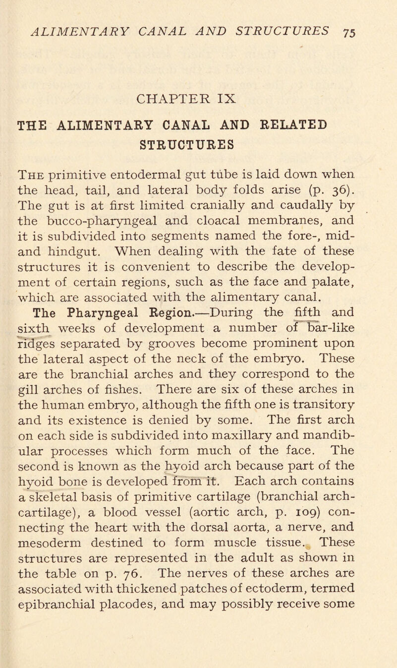 CHAPTER IX THE ALIMENTARY CANAL AND RELATED STRUCTURES The primitive entodermal gut tube is laid down when the head, tail, and lateral body folds arise (p. 36). The gut is at first limited cranially and caudally by the bucco-pharyngeal and cloacal membranes, and it is subdivided into segments named the fore-, mid- and hindgut. When dealing with the fate of these structures it is convenient to describe the develop- ment of certain regions, such as the face and palate, which are associated with the alimentary canal. The Pharyngeal Region.—During the fifth and sixth weeks of development a number of bar-like ridges separated by grooves become prominent upon the lateral aspect of the neck of the embryo. These are the branchial arches and they correspond to the gill arches of fishes. There are six of these arches in the human embryo, although the fifth one is transitory and its existence is denied by some. The first arch on each side is subdivided into maxillary and mandib- ular processes which form much of the face. The second is known as the hyoid arch because part of the hyoid bone is developed from it. Each arch contains a skeletal basis of primitive cartilage (branchial arch- cartilage), a blood vessel (aortic arch, p. 109) con- necting the heart with the dorsal aorta, a nerve, and mesoderm destined to form muscle tissue. These structures are represented in the adult as shown in the table on p. 76. The nerves of these arches are associated with thickened patches of ectoderm, termed epibranchial placodes, and may possibly receive some