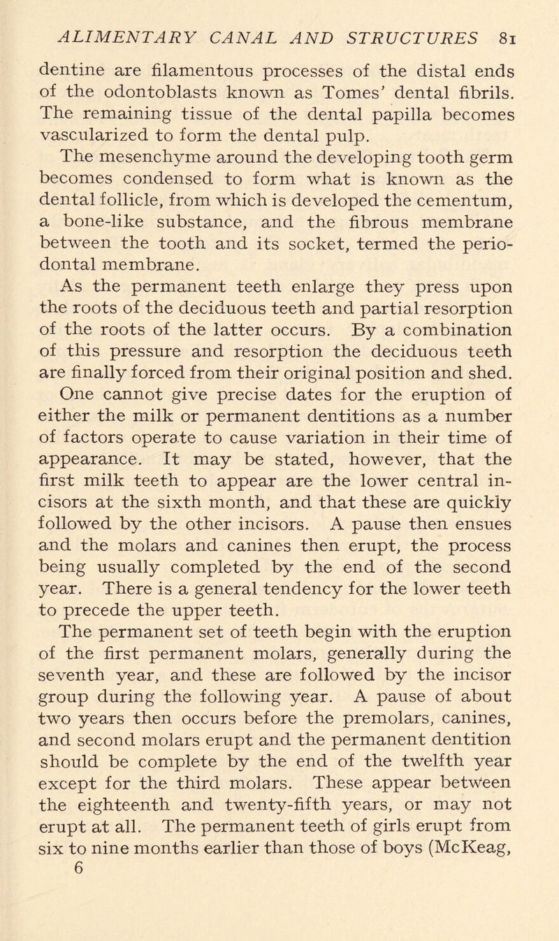 dentine are filamentous processes of the distal ends of the odontoblasts known as Tomes’ dental fibrils. The remaining tissue of the dental papilla becomes vascularized to form the dental pulp. The mesenchyme around the developing tooth germ becomes condensed to form what is known as the dental follicle, from which is developed the cementum, a bone-like substance, and the fibrous membrane between the tooth and its socket, termed the perio- dontal membrane. As the permanent teeth enlarge they press upon the roots of the deciduous teeth and partial resorption of the roots of the latter occurs. By a combination of this pressure and resorption the deciduous teeth are finally forced from their original position and shed. One cannot give precise dates for the eruption of either the milk or permanent dentitions as a number of factors operate to cause variation in their time of appearance. It may be stated, however, that the first milk teeth to appear are the lower central in- cisors at the sixth month, and that these are quickly followed by the other incisors. A pause then ensues and the molars and canines then erupt, the process being usually completed by the end of the second year. There is a general tendency for the lower teeth to precede the upper teeth. The permanent set of teeth begin with the eruption of the first permanent molars, generally during the seventh year, and these are followed by the incisor group during the following year. A pause of about two years then occurs before the premolars, canines, and second molars erupt and the permanent dentition should be complete by the end of the twelfth year except for the third molars. These appear between the eighteenth and twenty-fifth years, or may not erupt at all. The permanent teeth of girls erupt from six to nine months earlier than those of boys (McKeag, 6