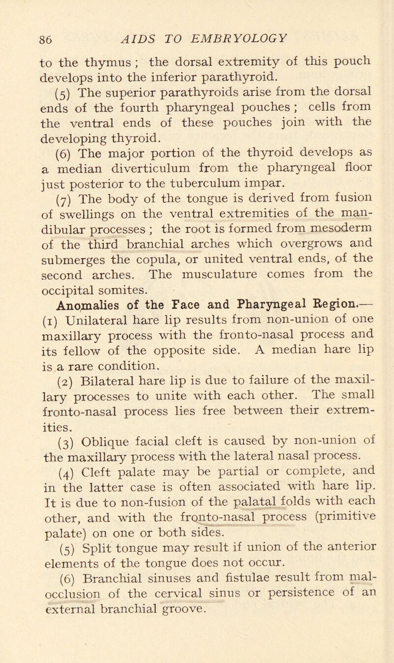 to the thymus ; the dorsal extremity of this pouch develops into the inferior parathyroid. (5) The superior parathyroids arise from the dorsal ends of the fourth pharyngeal pouches ; cells from the ventral ends of these pouches join with the developing thyroid. (6) The major portion of the thyroid develops as a median diverticulum from the pharyngeal floor just posterior to the tuberculum impar. (7) The body of the tongue is derived from fusion of swellings on the ventral extremities of the man- dibular processes ; the root is formed from mesoderm of the third branchial arches which overgrows and submerges the copula, or united ventral ends, of the second arches. The musculature comes from the occipital somites. Anomalies of the Face and Pharyngeal Region.— (1) Unilateral hare lip results from non-union of one maxillary process with the fronto-nasal process and its fellow of the opposite side. A median hare lip is a rare condition. (2) Bilateral hare lip is due to failure of the maxil- lary processes to unite with each other. The small fronto-nasal process lies free between their extrem- ities. (3) Oblique facial cleft is caused by non-union of the maxillary process with the lateral nasal process. (4) Cleft palate may be partial or complete, and in the latter case is often associated with hare lip. It is due to non-fusion of the palatal folds with each other, and with the fronto-nasal process (primitive palate) on one or both sides. (5) Split tongue may result if union of the anterior elements of the tongue does not occur. (6) Branchial sinuses and fistulae result from mal- occlusion of the cervical sinus or persistence of an external branchial groove.