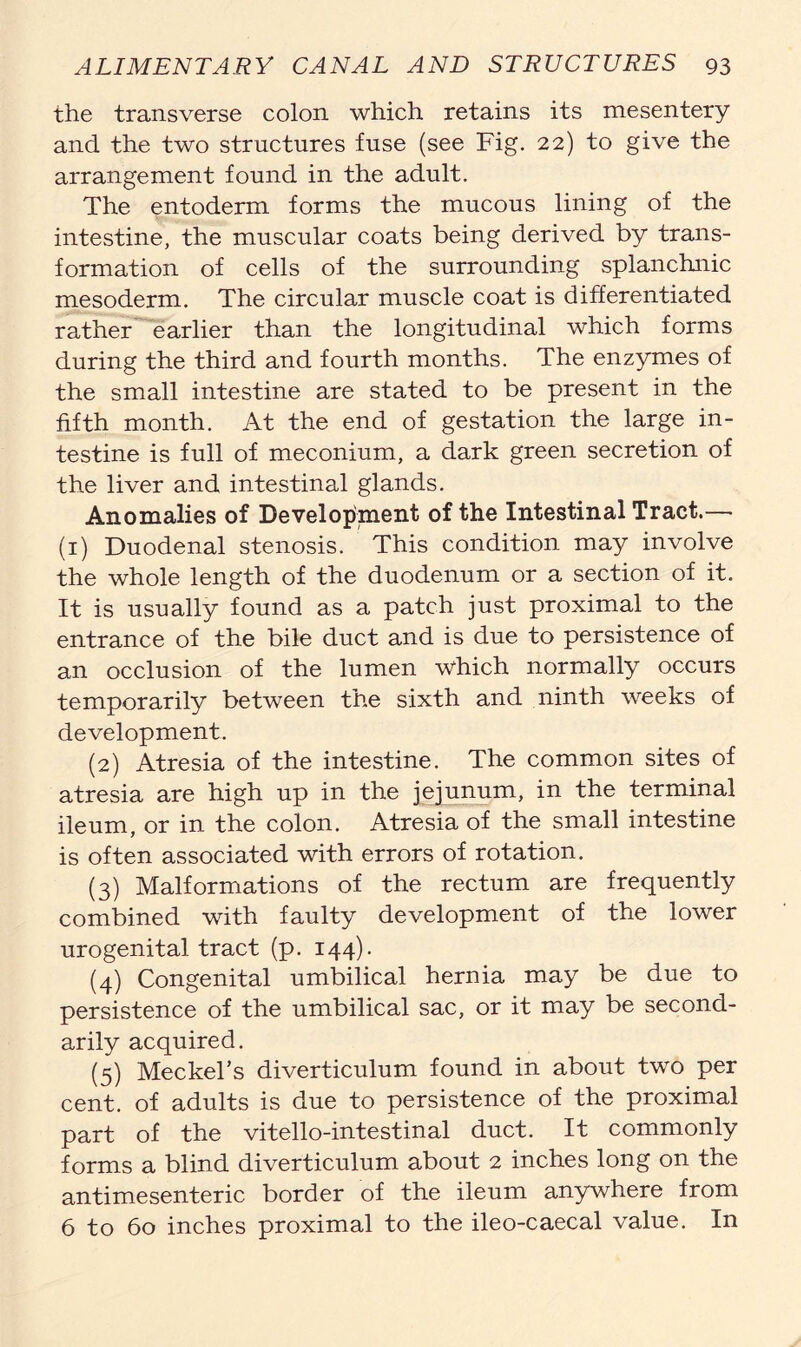 the transverse colon which retains its mesentery and the two structures fuse (see Fig. 22) to give the arrangement found in the adult. The entoderm forms the mucous lining of the intestine, the muscular coats being derived by trans- formation of cells of the surrounding splanchnic mesoderm. The circular muscle coat is differentiated rather earlier than the longitudinal which forms during the third and fourth months. The enzymes of the small intestine are stated to be present in the fifth month. At the end of gestation the large in- testine is full of meconium, a dark green secretion of the liver and intestinal glands. Anomalies of Development of the Intestinal Tract.— (1) Duodenal stenosis. This condition may involve the whole length of the duodenum or a section of it. It is usually found as a patch just proximal to the entrance of the bile duct and is due to persistence of an occlusion of the lumen which normally occurs temporarily between the sixth and ninth weeks of development. (2) Atresia of the intestine. The common sites of atresia are high up in the jejunum, in the terminal ileum, or in the colon. Atresia of the small intestine is often associated with errors of rotation. (3) Malformations of the rectum are frequently combined with faulty development of the lower urogenital tract (p. 144). (4) Congenital umbilical hernia may be due to persistence of the umbilical sac, or it may be second- arily acquired. (5) Meckel’s diverticulum found in about two per cent, of adults is due to persistence of the proximal part of the vitello-intestinal duct. It commonly forms a blind diverticulum about 2 inches long on the antimesenteric border of the ileum anywhere from 6 to 60 inches proximal to the ileo-caecal value. In