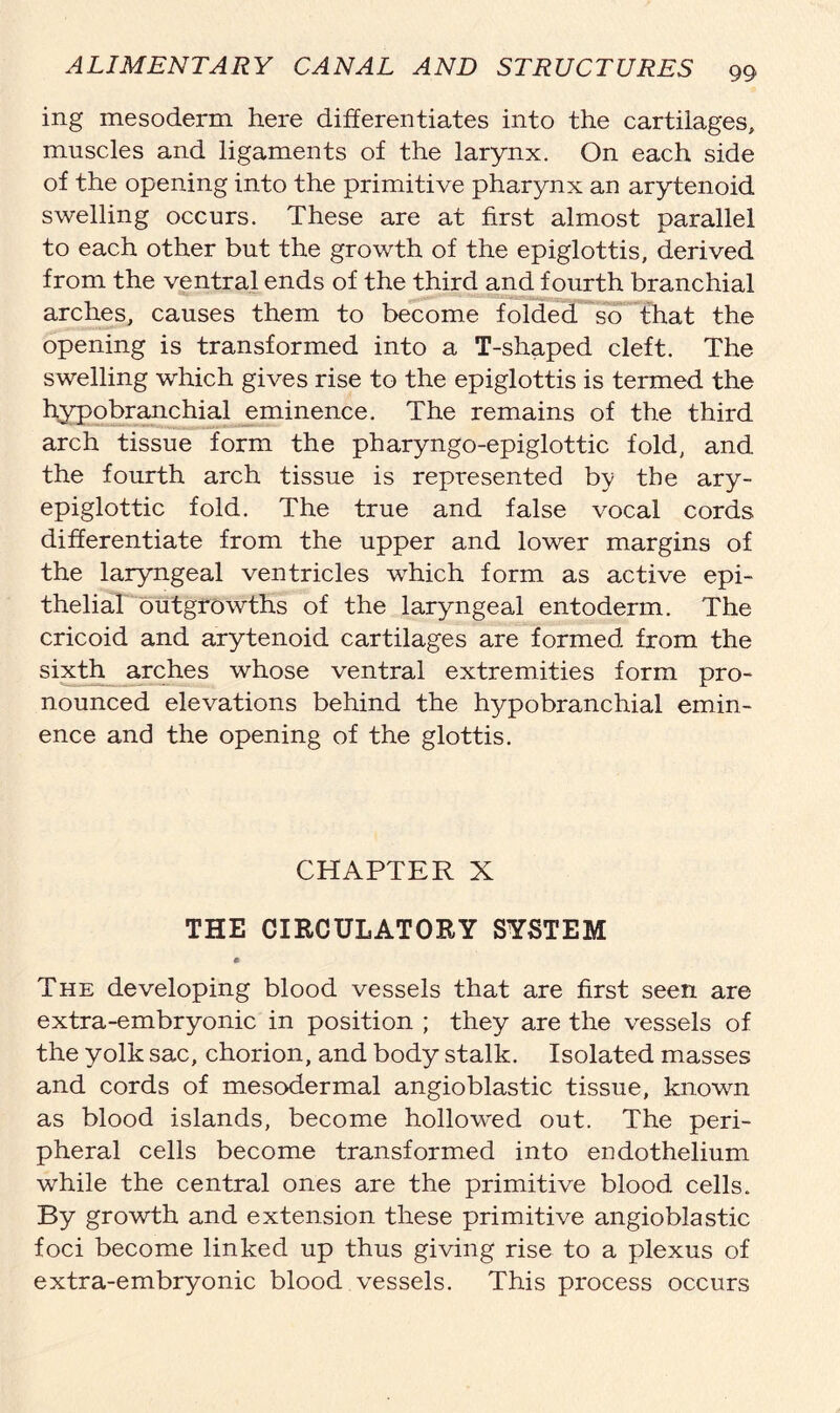ing mesoderm here differentiates into the cartilages, muscles and ligaments of the larynx. On each side of the opening into the primitive pharynx an arytenoid swelling occurs. These are at first almost parallel to each other but the growth of the epiglottis, derived from the ventral ends of the third and fourth branchial arches, causes them to become folded so that the opening is transformed into a T-shaped cleft. The swelling which gives rise to the epiglottis is termed the hypobranchial eminence. The remains of the third arch tissue form the pharyngo-epiglottic fold, and the fourth arch tissue is represented by the ary- epiglottic fold. The true and false vocal cords differentiate from the upper and lower margins of the laryngeal ventricles which form as active epi- thelial outgrowths of the laryngeal entoderm. The cricoid and arytenoid cartilages are formed from the sixth arches whose ventral extremities form pro- nounced elevations behind the hypobranchial emin- ence and the opening of the glottis. CHAPTER X THE CIRCULATORY SYSTEM The developing blood vessels that are first seen are extra-embryonic in position ; they are the vessels of the yolk sac, chorion, and body stalk. Isolated masses and cords of mesodermal angioblastic tissue, known as blood islands, become hollowed out. The peri- pheral cells become transformed into endothelium while the central ones are the primitive blood cells. By growth and extension these primitive angioblastic foci become linked up thus giving rise to a plexus of extra-embryonic blood vessels. This process occurs