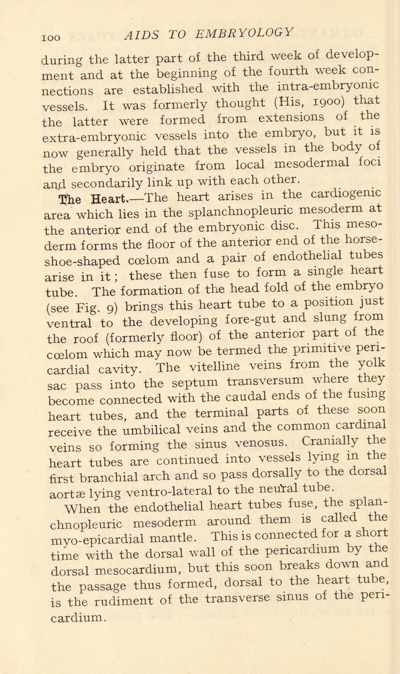 IOO during the latter part of the third week of develop- ment and at the beginning of the fourth week con- nections are established with the intra-embryomc vessels. It was formerly thought (His, 1900) that the latter were formed from extensions of the extra-embryonic vessels into the embryo, but it is now generally held that the vessels in the body of the embryo originate from local mesodermal foci an.d secondarily link up with each other. Tfrie Heart.—The heart arises in the cardiogenic area which lies in the splanchnopleuric mesoderm at the anterior end of the embryonic disc. This meso- derm forms the floor of the anterior end of the horse- shoe-shaped coelom and a pair of endothelial tubes arise in it; these then fuse to form a single heart tube. The formation of the head fold of the embryo (see Fig. 9) brings this heart tube to a position just ventral to the developing fore-gut and slung from the roof (formerly floor) of the anterior part of t e coelom which may now be termed the primitive peri- cardial cavity. The vitelline veins from the yolk sac pass into the septum transversum where tney become connected with the caudal ends of the fusing heart tubes, and the terminal parts of these soon receive the umbilical veins and the common cardinal veins so forming the sinus venosus. Cramally the heart tubes are continued into vessels lying in t e first branchial arch and so pass dorsally to the dorsal aortse lying ventro-lateral to the neuYal tube. When the endothelial heart tubes fuse, the splan- chnopleuric mesoderm around them is called the myo-epicardial mantle. This is connected for a short time with the dorsal wall of the pericardium y tne dorsal mesocardium, but this soon breaks down an the passage thus formed, dorsal to the heart tube, is the rudiment of the transverse sinus of the peri- cardium.
