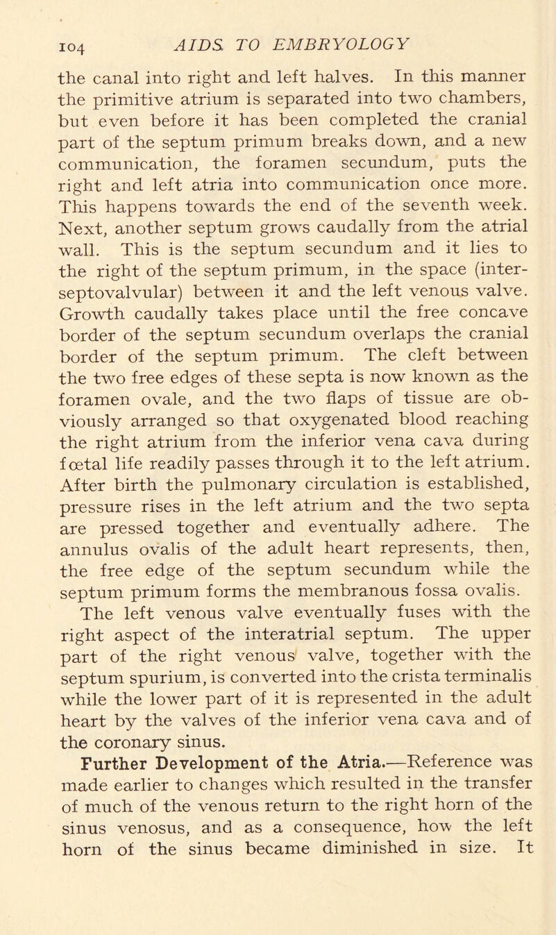 the canal into right and left halves. In this manner the primitive atrium is separated into two chambers, but even before it has been completed the cranial part of the septum primum breaks down, and a new communication, the foramen secundum, puts the right and left atria into communication once more. This happens towards the end of the seventh week. Next, another septum grows caudally from the atrial wall. This is the septum secundum and it lies to the right of the septum primum, in the space (inter- septovalvular) between it and the left venous valve. Growth caudally takes place until the free concave border of the septum secundum overlaps the cranial border of the septum primum. The cleft between the two free edges of these septa is now known as the foramen ovale, and the two flaps of tissue are ob- viously arranged so that oxygenated blood reaching the right atrium from the inferior vena cava during foetal life readily passes through it to the left atrium. After birth the pulmonary circulation is established, pressure rises in the left atrium and the two septa are pressed together and eventually adhere. The annulus ovalis of the adult heart represents, then, the free edge of the septum secundum while the septum primum forms the membranous fossa ovalis. The left venous valve eventually fuses with the right aspect of the interatrial septum. The upper part of the right venous valve, together with the septum spurium, is converted into the crista terminalis while the lower part of it is represented in the adult heart by the valves of the inferior vena cava and of the coronary sinus. Further Development of the Atria.—Reference was made earlier to changes which resulted in the transfer of much of the venous return to the right horn of the sinus venosus, and as a consequence, how the left horn of the sinus became diminished in size. It
