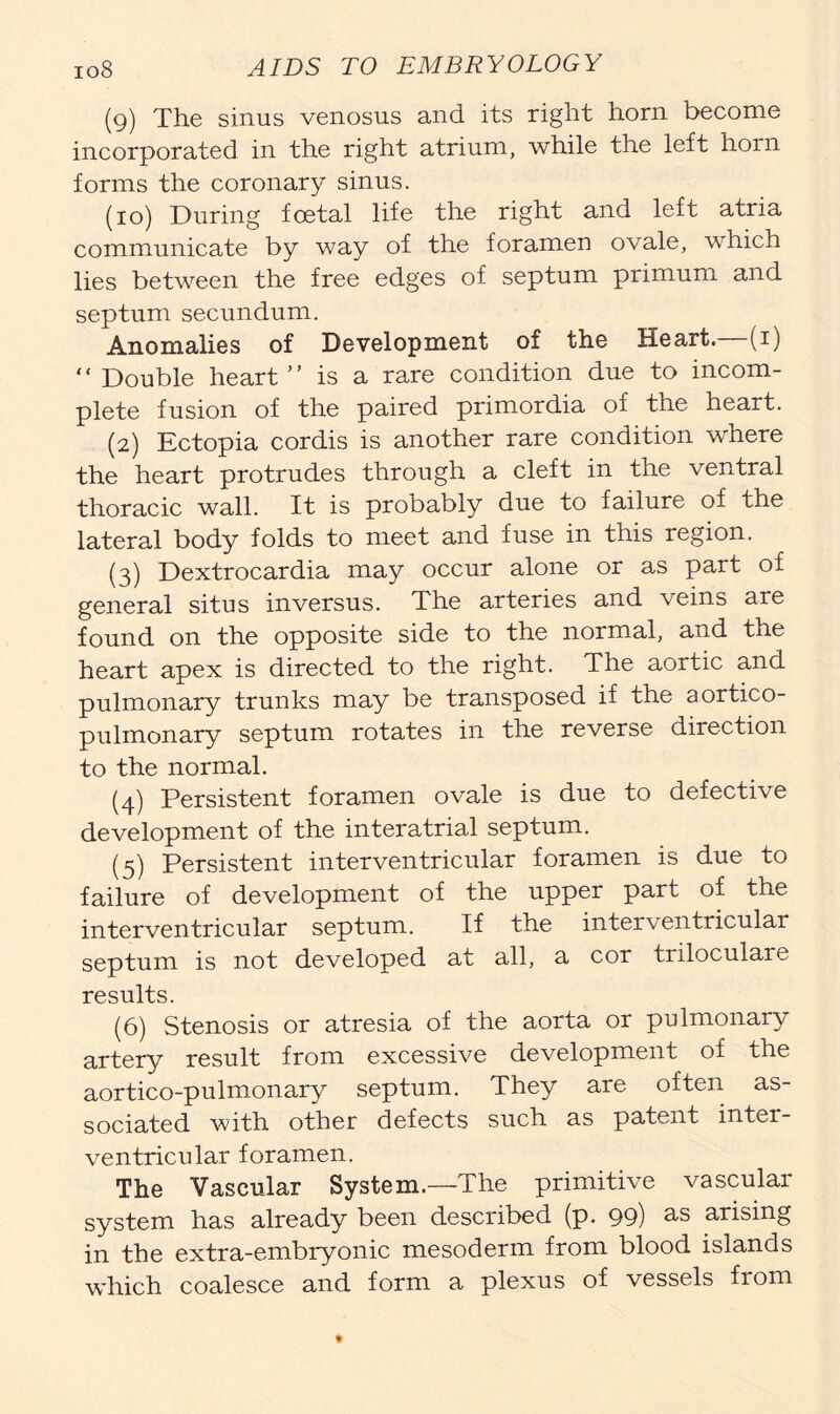 (9) The sinus venosus and its right horn become incorporated in the right atrium, while the left horn forms the coronary sinus. (10) During foetal life the right and left atria communicate by way of the foramen ovale, which lies between the free edges of septum primum and septum secundum. Anomalies of Development of the Heart. (1) “Double heart” is a rare condition due to incom- plete fusion of the paired primordia of the heart. (2) Ectopia cordis is another rare condition where the heart protrudes through a cleft in the ventral thoracic wall. It is probably due to failure of the lateral body folds to meet and fuse in this region. (3) Dextrocardia may occur alone or as part of general situs inversus. The arteries and veins are found on the opposite side to the normal, and the heart apex is directed to the right. The aortic and pulmonary trunks may be transposed if the aortico- pulmonary septum rotates in the reverse direction to the normal. (4) Persistent foramen ovale is due to defective development of the interatrial septum. (5) Persistent interventricular foramen is due to failure of development of the upper part of the interventricular septum. If the interventricular septum is not developed at all, a cor triloculare results. (6) Stenosis or atresia of the aorta or pulmonary artery result from excessive development of the aortico-pulmonary septum. They are often as- sociated with other defects such as patent inter- ventricular foramen. The Vascular System.—The primitive vascular system has already been described (p. 99) as arising in the extra-embryonic mesoderm from blood islands which coalesce and form a plexus of vessels from