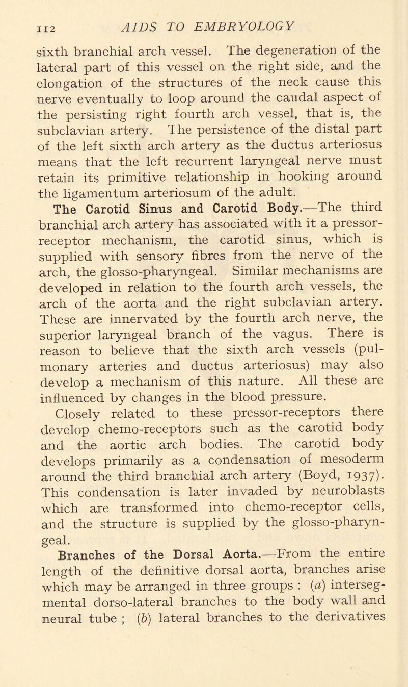 sixth branchial arch vessel. The degeneration of the lateral part of this vessel on the right side, and the elongation of the structures of the neck cause this nerve eventually to loop around the caudal aspect of the persisting right fourth arch vessel, that is, the subclavian artery, The persistence of the distal part of the left sixth arch artery as the ductus arteriosus means that the left recurrent laryngeal nerve must retain its primitive relationship in hooking around the ligamentum arteriosum of the adult. The Carotid Sinus and Carotid Body.—The third branchial arch artery has associated with it a pressor- receptor mechanism, the carotid sinus, which is supplied with sensory fibres from the nerve of the arch, the glosso-pharyngeal. Similar mechanisms are developed in relation to the fourth arch vessels, the arch of the aorta and the right subclavian artery. These are innervated by the fourth arch nerve, the superior laryngeal branch of the vagus. There is reason to believe that the sixth arch vessels (pul- monary arteries and ductus arteriosus) may also develop a mechanism of this nature. All these are influenced by changes in the blood pressure. Closely related to these pressor-receptors there develop chemo-receptors such as the carotid body and the aortic arch bodies. The carotid body develops primarily as a condensation of mesoderm around the third branchial arch artery (Boyd, 1937). This condensation is later invaded by neuroblasts which are transformed into chemo-receptor cells, and the structure is supplied by the glosso-pharyn- geal. Branches of the Dorsal Aorta.—From the entire length of the definitive dorsal aorta, branches arise which may be arranged in three groups : (a) interseg- mental dorso-lateral branches to the body wall and neural tube ; (b) lateral branches to the derivatives