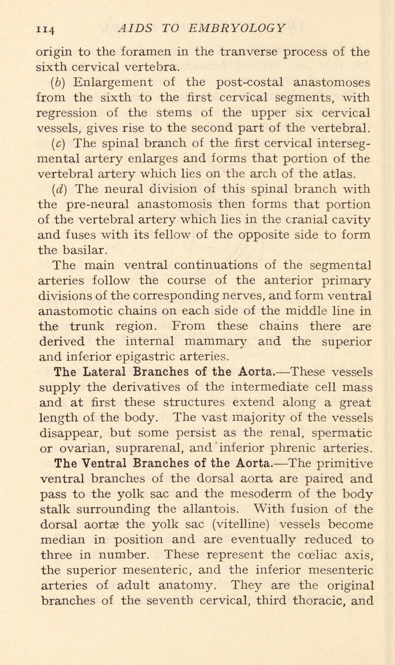 origin to the foramen in the tranverse process of the sixth cervical vertebra. (b) Enlargement of the post-costal anastomoses from the sixth to the first cervical segments, with regression of the stems of the upper six cervical vessels, gives rise to the second part of the vertebral. (c) The spinal branch of the first cervical interseg- mental artery enlarges and forms that portion of the vertebral artery which lies on the arch of the atlas. (d) The neural division of this spinal branch with the pre-neural anastomosis then forms that portion of the vertebral artery which lies in the cranial cavity and fuses with its fellow of the opposite side to form the basilar. The main ventral continuations of the segmental arteries follow the course of the anterior primary divisions of the corresponding nerves, and form ventral anastomotic chains on each side of the middle line in the trunk region. From these chains there are derived the internal mammary and the superior and inferior epigastric arteries. The Lateral Branches of the Aorta.—These vessels supply the derivatives of the intermediate cell mass and at first these structures extend along a great length of the body. The vast majority of the vessels disappear, but some persist as the renal, spermatic or ovarian, suprarenal, and' inferior phrenic arteries. The Ventral Branches of the Aorta.—The primitive ventral branches of the dorsal aorta are paired and pass to the yolk sac and the mesoderm of the body stalk surrounding the allantois. With fusion of the dorsal aortse the yolk sac (vitelline) vessels become median in position and are eventually reduced to three in number. These represent the cceliac axis, the superior mesenteric, and the inferior mesenteric arteries of adult anatomy. They are the original branches of the seventh cervical, third thoracic, and