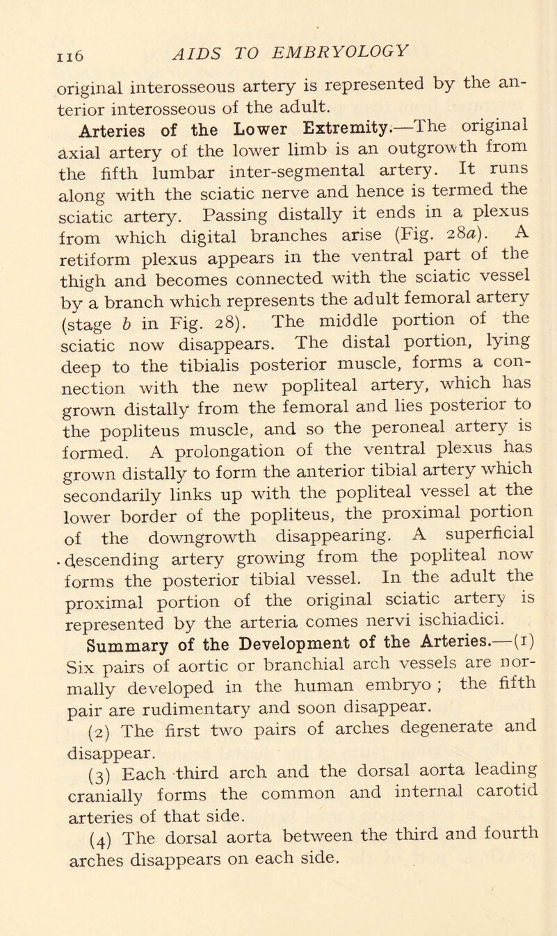 original interosseous artery is represented by the an- terior interosseous of the adult. Arteries of the Lower Extremity.—The original axial artery of the lower limb is an outgrowth from the fifth lumbar inter-segmental artery. It runs along with the sciatic nerve and hence is termed the sciatic artery. Passing distally it ends in a plexus from which digital branches arise (Fig. 28a). A retiform plexus appears in the ventral part of the thigh and becomes connected with the sciatic vessel by a branch which represents the adult femoral artery (stage b in Fig. 28). The middle portion of the sciatic now disappears. The distal portion, lying deep to the tibialis posterior muscle, forms a con- nection with the new popliteal artery, which has grown distally from the femoral and lies posterior to the popliteus muscle, and so the peroneal artery is formed. A prolongation of the ventral plexus has grown distally to form the anterior tibial artery which secondarily links up with the popliteal vessel at the lower border of the popliteus, the proximal portion of the downgrowth disappearing. A superficial -descending artery growing from the popliteal now forms the posterior tibial vessel. In the adult the proximal portion of the original sciatic artery is represented by the arteria comes nervi ischiadici. Summary of the Development of the Arteries.—(1) Six pairs of aortic or branchial arch vessels are nor- mally developed in the human embryo ; the fifth pair are rudimentary and soon disappear. (2) The first two pairs of arches degenerate and disappear. (3) Each third arch and the dorsal aorta leading cranially forms the common and internal carotid arteries of that side. (4) The dorsal aorta between the third and fourth arches disappears on each side.
