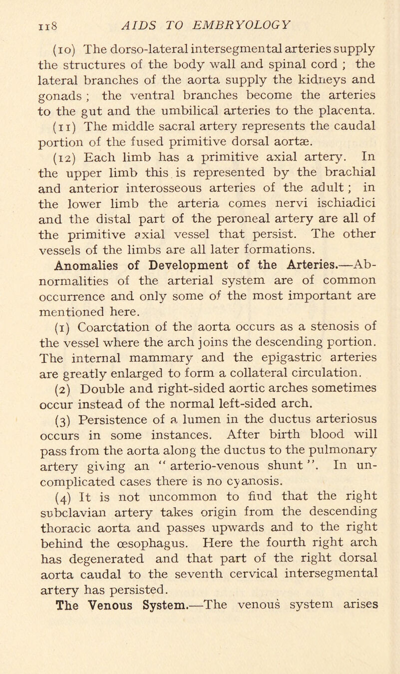 (io) The dorso-lateral intersegmental arteries supply the structures of the body wall and spinal cord ; the lateral branches of the aorta supply the kidneys and gonads ; the ventral branches become the arteries to the gut and the umbilical arteries to the placenta. (n) The middle sacral artery represents the caudal portion of the fused primitive dorsal aortae. (12) Each limb has a primitive axial artery. In the upper limb this is represented by the brachial and anterior interosseous arteries of the adult; in the lower limb the arteria comes nervi ischiadici and the distal part of the peroneal artery are all of the primitive axial vessel that persist. The other vessels of the limbs a.re all later formations. Anomalies of Development of the Arteries.—Ab- normalities of the arterial system are of common occurrence and only some of the most important are mentioned here. (1) Coarctation of the aorta occurs as a stenosis of the vessel where the arch joins the descending portion. The internal mammary and the epigastric arteries are greatly enlarged to form a collateral circulation. (2) Double and right-sided aortic arches sometimes occur instead of the normal left-sided arch. (3) Persistence of a lumen in the ductus arteriosus occurs in some instances. After birth blood will pass from the aorta along the ductus to the pulmonary artery giving an “arterio-venous shunt”. In un- complicated cases there is no cyanosis. (4) It is not uncommon to find that the right subclavian artery takes origin from the descending thoracic aorta and passes upwards and to the right behind the oesophagus. Here the fourth right arch has degenerated and that part of the right dorsal aorta caudal to the seventh cervical intersegmental artery has persisted. The Venous System.—The venous system arises