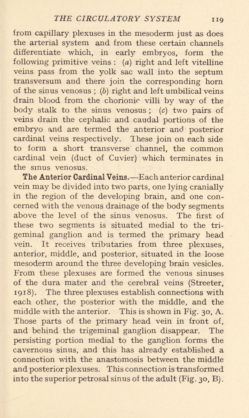 ng from capillary plexuses in the mesoderm just as does the arterial system and from these certain channels differentiate which, in early embryos, form the following primitive veins : (a) right and left vitelline veins pass from the yolk sac wall into the septum transversum and there join the corresponding horn of the sinus venosus ; (b) right and left umbilical veins drain blood from the chorionic villi by way of the body stalk to the sinus venosus ; (c) two pairs of veins drain the cephalic and caudal portions of the embryo and are termed the anterior and posterior cardinal veins respectively. These join on each side to form a short transverse channel, the common cardinal vein (duct of Cuvier) which terminates in the sinus venosus. The Anterior Cardinal Veins.—Each anterior cardinal vein may be divided into two parts, one lying cranially in the region of the developing brain, and one con- cerned with the venous drainage of the body segments above the level of the sinus venosus. The first of these two segments is situated medial to the tri- geminal ganglion and is termed the primary head vein. It receives tributaries from three plexuses, anterior, middle, and posterior, situated in the loose mesoderm around the three developing brain vesicles. From these plexuses are formed the venous sinuses of the dura mater and the cerebral veins (Streeter, 1918). The three plexuses establish connections with each other, the posterior with the middle, and the middle with the anterior. This is shown in Fig. 30, A. Those parts of the primary head vein in front of, and behind the trigeminal ganglion disappear. The persisting portion medial to the ganglion forms the cavernous sinus, and this has already established a connection with the anastomosis between the middle and posterior plexuses. This connection is transformed into the superior petrosal sinus of the adult (Fig. 30, B).