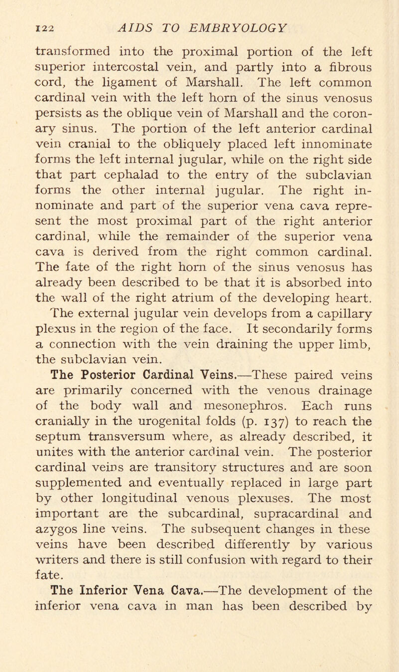 transformed into the proximal portion of the left superior intercostal vein, and partly into a fibrous cord, the ligament of Marshall. The left common cardinal vein with the left horn of the sinus venosus persists as the oblique vein of Marshall and the coron- ary sinus. The portion of the left anterior cardinal vein cranial to the obliquely placed left innominate forms the left internal jugular, while on the right side that part cephalad to the entry of the subclavian forms the other internal jugular. The right in- nominate and part of the superior vena cava repre- sent the most proximal part of the right anterior cardinal, while the remainder of the superior vena cava is derived from the right common cardinal. The fate of the right horn of the sinus venosus has already been described to be that it is absorbed into the wall of the right atrium of the developing heart. The external jugular vein develops from a capillary plexus in the region of the face. It secondarily forms a connection with the vein draining the upper limb, the subclavian vein. The Posterior Cardinal Veins.—These paired veins are primarily concerned with the venous drainage of the body wall and mesonephros. Each runs cranially in the urogenital folds (p. 137) to reach the septum transversum where, as already described, it unites with the anterior cardinal vein. The posterior cardinal veins are transitory structures and are soon supplemented and eventually replaced in large part by other longitudinal venous plexuses. The most important are the subcardinal, supracardinal and azygos line veins. The subsequent changes in these veins have been described differently by various writers and there is still confusion with regard to their fate. The Inferior Vena Cava.—The development of the inferior vena cava in man has been described by