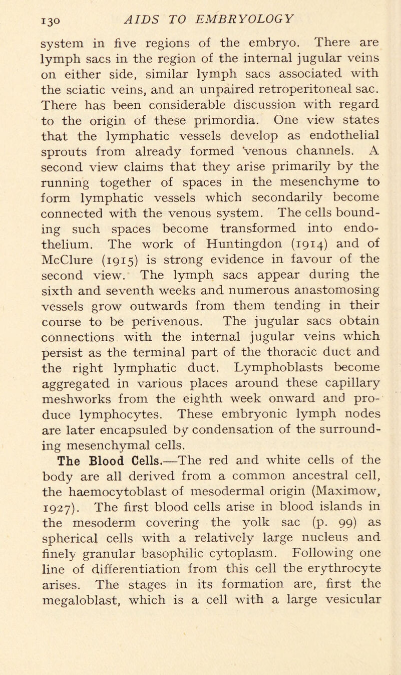 system in five regions of the embryo. There are lymph sacs in the region of the internal jugular veins on either side, similar lymph sacs associated with the sciatic veins, and an unpaired retroperitoneal sac. There has been considerable discussion with regard to the origin of these primordia. One view states that the lymphatic vessels develop as endothelial sprouts from already formed Venous channels. A second view claims that they arise primarily by the running together of spaces in the mesenchyme to form lymphatic vessels which secondarily become connected with the venous system. The cells bound- ing such spaces become transformed into endo- thelium. The work of Huntingdon (i9I4) and of McClure (1915) is strong evidence in favour of the second view. The lymph sacs appear during the sixth and seventh weeks and numerous anastomosing vessels grow outwards from them tending in their course to be perivenous. The jugular sacs obtain connections with the internal jugular veins which persist as the terminal part of the thoracic duct and the right lymphatic duct. lymphoblasts become aggregated in various places around these capillary meshworks from the eighth week onward and pro- duce lymphocytes. These embryonic lymph nodes are later encapsuled by condensation of the surround- ing mesenchymal cells. The Blood Cells.—The red and white cells of the body are all derived from a common ancestral cell, the haemocytoblast of mesodermal origin (Maximow, 1927). The first blood cells arise in blood islands in the mesoderm covering the yolk sac (p. 99) as spherical cells with a relatively large nucleus and finely granular basophilic cytoplasm. Following one line of differentiation from this cell the erythrocyte arises. The stages in its formation are, first the megaloblast, which is a cell with a large vesicular