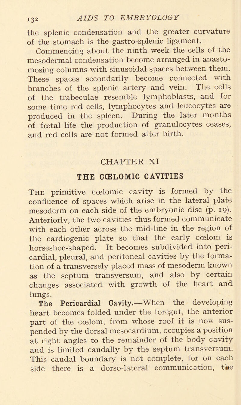 the splenic condensation and the greater curvature of the stomach is the gastro-splenic ligament. Commencing about the ninth week the cells of the mesodermal condensation become arranged in anasto- mosing columns with sinusoidal spaces between them. These spaces secondarily become connected with branches of the splenic artery and vein. The cells of the trabeculae resemble lymphoblasts, and for some time red cells, lymphocytes and leucocytes are produced in the spleen. During the later months of foetal life the production of granulocytes ceases, and red cells are not formed after birth. CHAPTER XI THE CCELOMIC CAVITIES The primitive ccelomic cavity is formed by the confluence of spaces which arise in the lateral plate mesoderm on each side of the embryonic disc (p. 19). Anteriorly, the two cavities thus formed communicate with each other across the mid-line in the region of the cardiogenic plate so that the early coelom is horseshoe-shaped. It becomes subdivided into peri- cardial, pleural, and peritoneal cavities by the forma- tion of a transversely placed mass of mesoderm known as the septum transversum, and also by certain changes associated with growth of the heart and lungs. The Pericardial Cavity.—When the developing heart becomes folded under the foregut, the anterior part of the coelom, from whose roof it is now sus- pended by the dorsal mesocardium, occupies a position at right angles to the remainder of the body cavity and is limited caudally by the septum transversum. This caudal boundary is not complete, for on each side there is a dorso-lateral communication, the