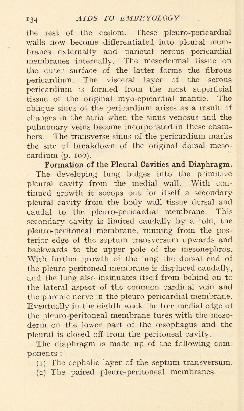 the rest of the coelom. These pleuro-pericardial walls now become differentiated into pleural mem- branes externally and parietal serous pericardial membranes internally. The mesodermal tissue on the outer surface of the latter forms the fibrous pericardium. The visceral layer of the serous pericardium is formed from the most superficial tissue of the original myo-epicardial mantle. The oblique sinus of the pericardium arises as a result of changes in the atria when the sinus venosus and the pulmonary veins become incorporated in these cham- bers. The transverse sinus of the pericardium marks the site of breakdown of the original dorsal meso- cardium (p. ioo). Formation of the Pleural Cavities and Diaphragm. —The developing lung bulges into the primitive pleural cavity from the medial wall. With con- tinued growth it scoops out for itself a secondary pleural cavity from the body wall tissue dorsal and caudal to the pleuro-pericardial membrane. This secondary cavity is limited caudally by a fold, the pleUro-peritoneal membrane, running from the pos- terior edge of the septum transversum upwards and backwrards to the upper pole of the mesonephros. With further growth of the lung the dorsal end of the pleuro-peritoneal membrane is displaced caudally, and the lung also insinuates itself from behind on to the lateral aspect of the common cardinal vein and the phrenic nerve in the pleuro-pericardial membrane. Eventually in the eighth week the free medial edge of the pleuro-peritoneal membrane fuses with the meso- derm on the lowrer part of the oesophagus and the pleural is closed off from the peritoneal cavity. The diaphragm is made up of the following com- ponents : (1) The cephalic layer of the septum transversum. (2) The paired pleuro-peritoneal membranes.