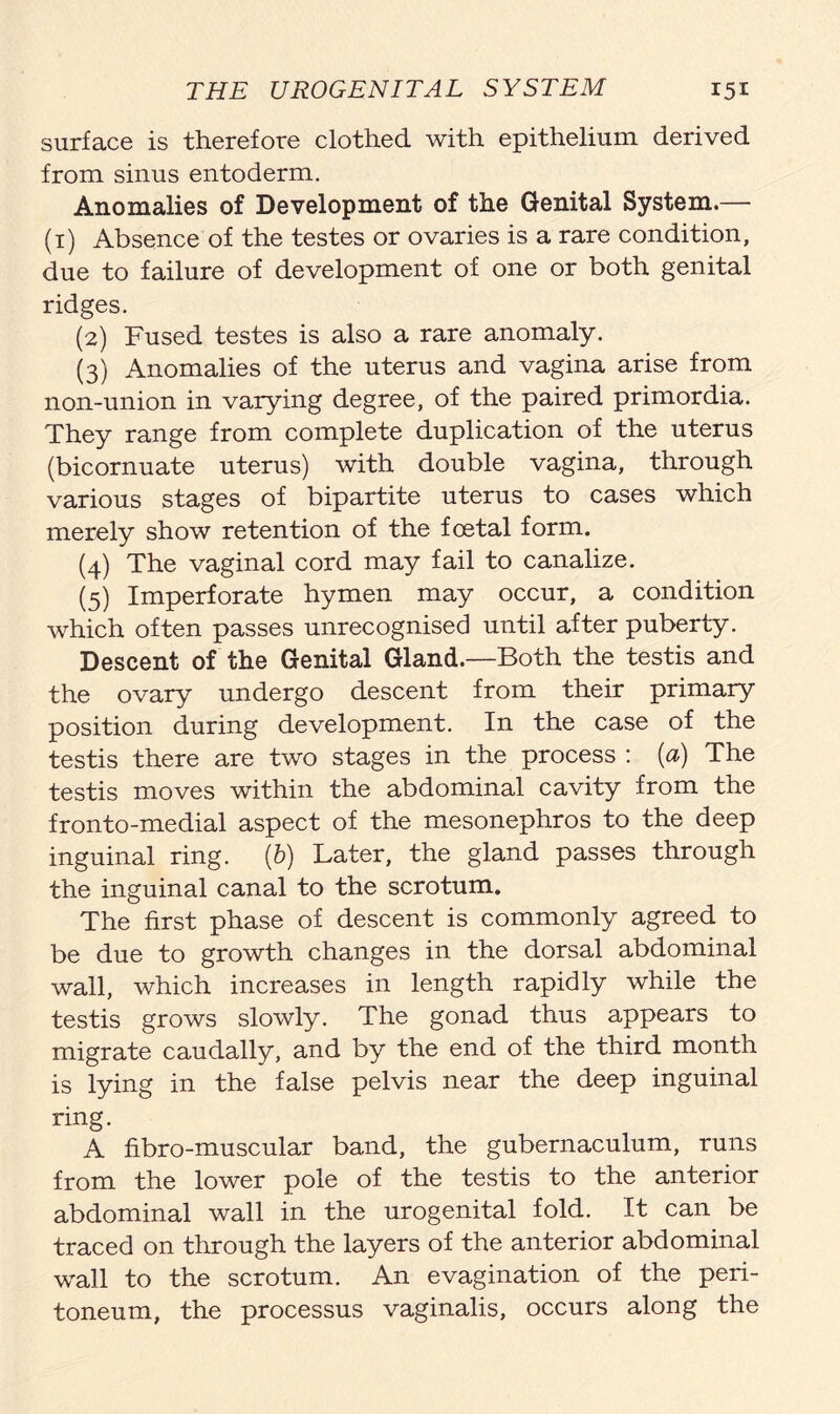 surface is therefore clothed with epithelium derived from sinus entoderm. Anomalies of Development of the Genital System.— (1) Absence of the testes or ovaries is a rare condition, due to failure of development of one or both genital ridges. (2) Fused testes is also a rare anomaly. (3) Anomalies of the uterus and vagina arise from non-union in varying degree, of the paired primordia. They range from complete duplication of the uterus (bicornuate uterus) with double vagina, through various stages of bipartite uterus to cases which merely show retention of the foetal form. (4) The vaginal cord may fail to canalize. (5) Imperforate hymen may occur, a condition which often passes unrecognised until after puberty. Descent of the Genital Gland.—Both the testis and the ovary undergo descent from their primary position during development. In the case of the testis there are two stages in the process : (a) The testis moves within the abdominal cavity from the fronto-medial aspect of the mesonephros to the deep inguinal ring. (b) Later, the gland passes through the inguinal canal to the scrotum. The first phase of descent is commonly agreed to be due to growth changes in the dorsal abdominal wall, which increases in length rapidly while the testis grows slowly. The gonad thus appears to migrate caudally, and by the end of the third month is lying in the false pelvis near the deep inguinal ring. A fibro-muscular band, the gubernaculum, runs from the lower pole of the testis to the anterior abdominal wall in the urogenital fold. It can be traced on through the layers of the anterior abdominal wall to the scrotum. An evagination of the peri- toneum, the processus vaginalis, occurs along the