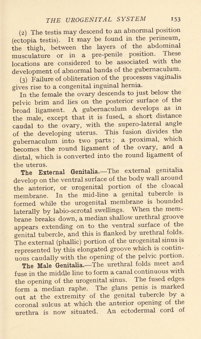 (2) The testis may descend to an abnormal position (ectopia testis). It may be found in the perineum, the thigh, between the layers of the abdominal musculature or in a pre-penile position. These locations are considered to be associated with the development of abnormal bands of the gubernaculum. (3) Failure of obliteration of the processus vaginalis gives rise to a congenital inguinal hernia. In the female the ovary descends to just below the pelvic brim and lies on the posterior surface of the broad ligament. A gubernaculum develops as in the male, except that it is fused, a short distance caudal to the ovary, with the supero-lateral angle of the developing uterus. This fusion divides the gubernaculum into two parts ; a proximal, which becomes the round ligament of the ovary, and a distal, which is converted into the round ligament of the uterus. The External Genitalia.—The external genitalia develop on the ventral surface of the body wall around the anterior, or urogenital portion of the cloacal membrane. In the mid-line a genital tubercle is formed while the urogenital membrane is bounded laterally by labio-scrotal swellings. When the mem- brane breaks down, a median shallow urethral grooc e appears extending on to the ventral surface of the genital tubercle, and this is flanked by urethral folds. The external (phallic) portion of the urogenital sinus is represented by this elongated groove which is contin- uous caudally with the opening of the pelvic portion. The Male Genitalia.—The urethral folds meet and fuse in the middle line to form a canal continuous with the opening of the urogenital sinus. The fused edges form a median raphe. The glans penis is marked out at the extremity of the genital tubercle by a coronal sulcus at which the anterior opening of the urethra is now situated. An ectodermal cord of