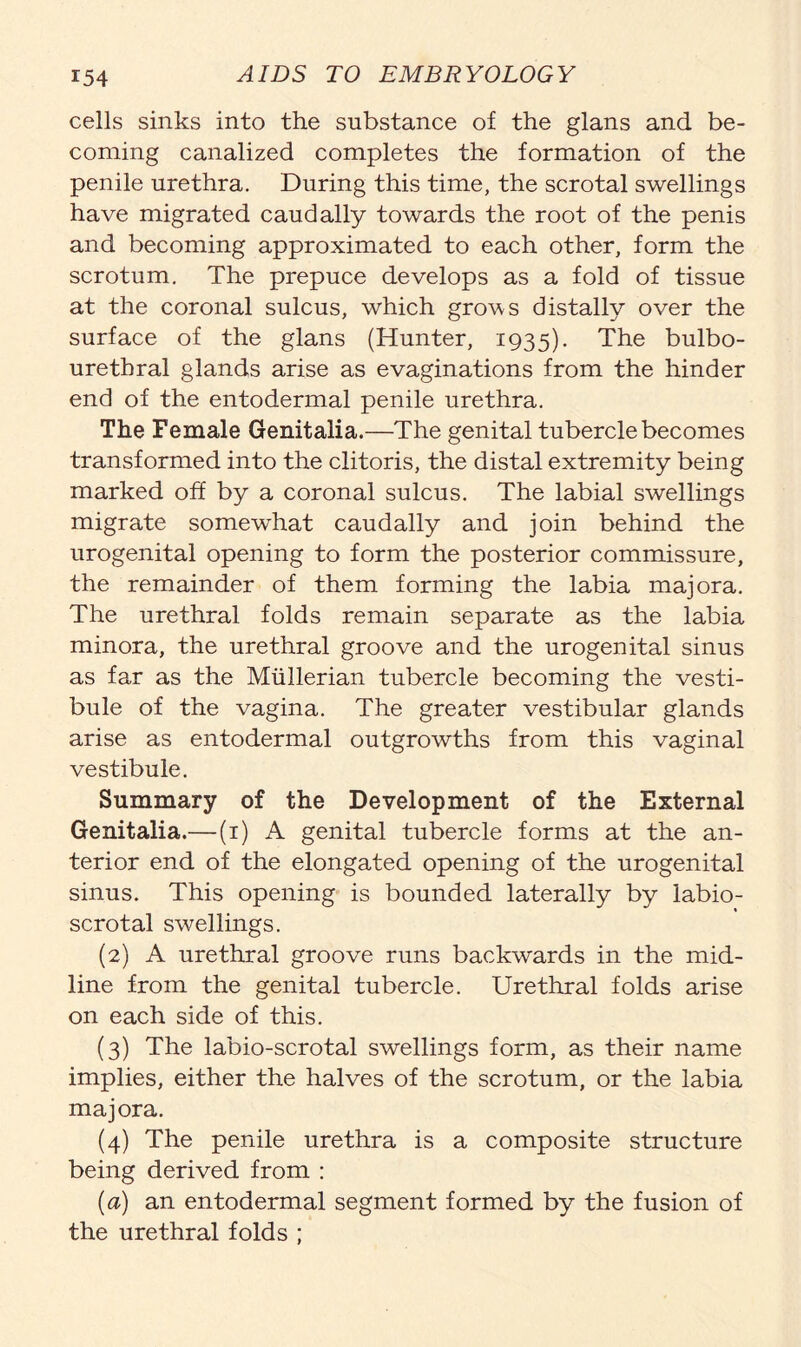 cells sinks into the substance of the glans and be- coming canalized completes the formation of the penile urethra. During this time, the scrotal swellings have migrated caudally towards the root of the penis and becoming approximated to each other, form the scrotum. The prepuce develops as a fold of tissue at the coronal sulcus, which grows distallv over the surface of the glans (Hunter, 1935). The bulbo- urethral glands arise as evaginations from the hinder end of the entodermal penile urethra. The Female Genitalia.—The genital tubercle becomes transformed into the clitoris, the distal extremity being marked off by a coronal sulcus. The labial swellings migrate somewhat caudally and join behind the urogenital opening to form the posterior commissure, the remainder of them forming the labia majora. The urethral folds remain separate as the labia minora, the urethral groove and the urogenital sinus as far as the Mullerian tubercle becoming the vesti- bule of the vagina. The greater vestibular glands arise as entodermal outgrowths from this vaginal vestibule. Summary of the Development of the External Genitalia.—(1) A genital tubercle forms at the an- terior end of the elongated opening of the urogenital sinus. This opening is bounded laterally by labio- scrotal swellings. (2) A urethral groove runs backwards in the mid- line from the genital tubercle. Urethral folds arise on each side of this. (3) The labio-scrotal swellings form, as their name implies, either the halves of the scrotum, or the labia majora. (4) The penile urethra is a composite structure being derived from : (a) an entodermal segment formed by the fusion of the urethral folds ;