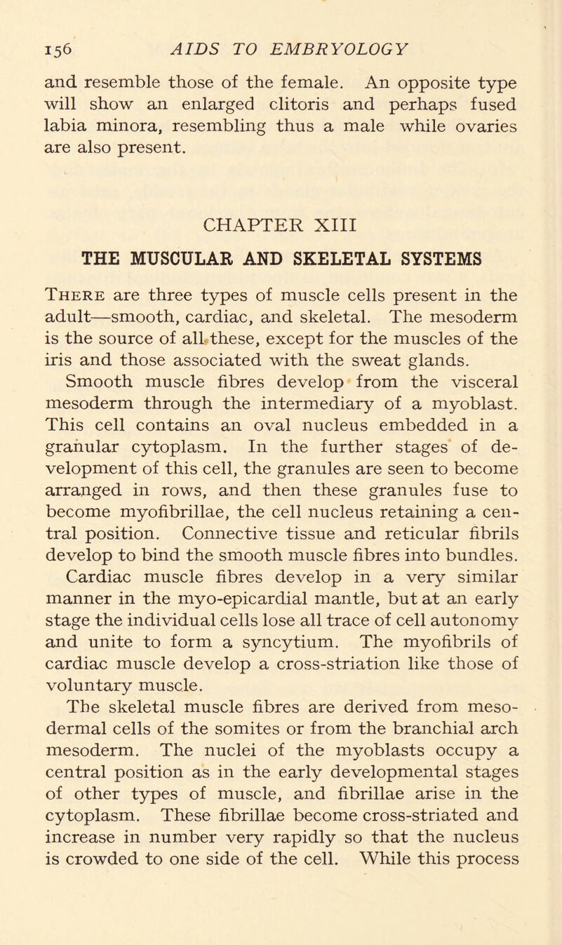 and resemble those of the female. An opposite type will show an enlarged clitoris and perhaps fused labia minora, resembling thus a male while ovaries are also present. CHAPTER XIII THE MUSCULAR AND SKELETAL SYSTEMS There are three types of muscle cells present in the adult—smooth, cardiac, and skeletal. The mesoderm is the source of all?these, except for the muscles of the iris and those associated with the sweat glands. Smooth muscle fibres develop from the visceral mesoderm through the intermediary of a myoblast. This cell contains an oval nucleus embedded in a granular cytoplasm. In the further stages of de- velopment of this cell, the granules are seen to become arranged in rows, and then these granules fuse to become myofibrillae, the cell nucleus retaining a cen- tral position. Connective tissue and reticular fibrils develop to bind the smooth muscle fibres into bundles. Cardiac muscle fibres develop in a very similar manner in the myo-epicardial mantle, but at an early stage the individual cells lose all trace of cell autonomy and unite to form a syncytium. The myofibrils of cardiac muscle develop a cross-striation like those of voluntary muscle. The skeletal muscle fibres are derived from meso- dermal cells of the somites or from the branchial arch mesoderm. The nuclei of the myoblasts occupy a central position as in the early developmental stages of other types of muscle, and fibrillae arise in the cytoplasm. These fibrillae become cross-striated and increase in number very rapidly so that the nucleus is crowded to one side of the cell. While this process