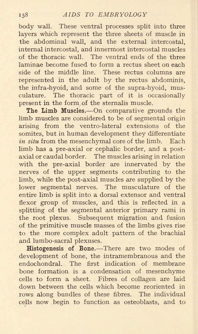 body wall. These ventral processes split into three layers which represent the three sheets of muscle in the abdominal wall, and the external intercostal, internal intercostal, and innermost intercostal muscles of the thoracic wall. The ventral ends of the three laminae become fused to form a rectus sheet on each side of the middle line. These rectus columns are represented in the adult by the rectus abdominis, the infra-hyoid, and some of the supra-hyoid, mus- culature. The thoracic part of it is occasionally present in the form of the sternalis muscle. The Limb Muscles.—On comparative grounds the limb muscles are considered to be of segmental origin arising from the ventro-lateral extensions of the somites, but in human development they differentiate in situ from the mesenchymal core of the limb. Each limb has a pre-axial or cephalic border, and a post- axial or caudal border. The muscles arising in relation with the pre-axial border are innervated by the nerves of the upper segments contributing to the limb, while the post-axial muscles are supplied by the lower segmental nerves. The musculature of the entire limb is split into a dorsal extensor and ventral flexor group of muscles, and this is reflected in a splitting of the segmental anterior primary rami in the root plexus. Subsequent migration and fusion of the primitive muscle masses of the limbs gives rise to the more complex adult pattern of the brachial and lumbo-sacral plexuses. Histogenesis of Bone.—There are two modes of development of bone, the intramembranous and the endochondral. The first indication of membrane bone formation is a condensation of mesenchyme cells to form a sheet. Fibres of collagen are laid down between the cells which become reoriented in rows along bundles of these fibres. The individual cells now begin to function as osteoblasts, and to