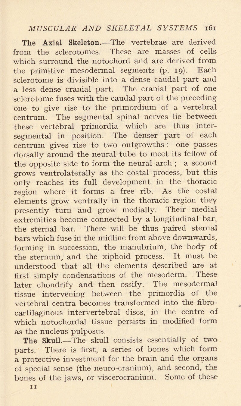 The Axial Skeleton.—The vertebrae are derived from the sclerotomes. These are masses of cells which surround the notochord and are derived from the primitive mesodermal segments (p. 19). Each sclerotome is divisible into a dense caudal part and a less dense cranial part. The cranial part of one sclerotome fuses with the caudal part of the preceding one to give rise to the primordium of a vertebral centrum. The segmental spinal nerves lie between these vertebral primordia which are thus inter- segmental in position. The denser part of each centrum gives rise to two outgrowths : one passes dorsally around the neural tube to meet its fellow of the opposite side to form the neural arch ; a second grows ventrolaterally as the costal process, but this only reaches its full development in the thoracic region where it forms a free rib. As the costal elements grow ventrally in the thoracic region they presently turn and grow medially. Their medial extremities become connected by a longitudinal bar, the sternal bar. There will be thus paired sternal bars which fuse in the midline from above downwards, forming in succession, the manubrium, the body of the sternum, and the xiphoid process. It must be understood that all the elements described are at first simply condensations of the mesoderm. These later chondrify and then ossify. The mesodermal tissue intervening between the primordia of the vertebral centra becomes transformed into the fibro- cartilaginous intervertebral discs, in the centre of which notochordal tissue persists in modified form as the nucleus pulposus. The Skull.—The skull consists essentially of two parts. There is first, a series of bones which form a protective investment for the brain and the organs of special sense (the neuro-cranium), and second, the bones of the jaws, or viscerocranium. Some of these