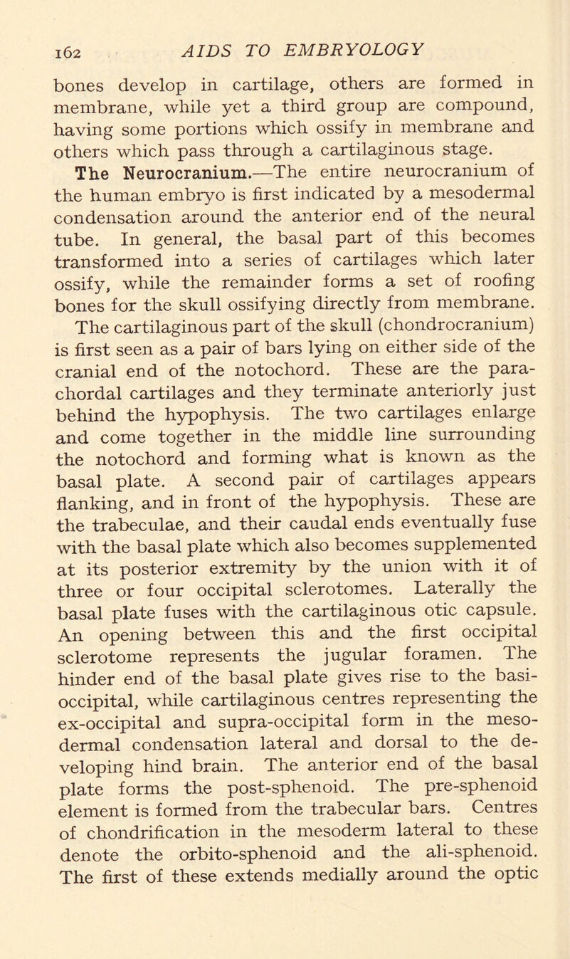 bones develop in cartilage, others are formed in membrane, while yet a third group are compound, having some portions which ossify in membrane and others which pass through a cartilaginous stage. The Neurocranium.—The entire neurocranium of the human embryo is first indicated by a mesodermal condensation around the anterior end of the neural tube. In general, the basal part of this becomes transformed into a series of cartilages which later ossify, while the remainder forms a set of roofing bones for the skull ossifying directly from membrane. The cartilaginous part of the skull (chondrocranium) is first seen as a pair of bars lying on either side of the cranial end of the notochord. These are the para- chordal cartilages and they terminate anteriorly just behind the hypophysis. The two cartilages enlarge and come together in the middle line surrounding the notochord and forming what is known as the basal plate. A second pair of cartilages appears flanking, and in front of the hypophysis. These are the trabeculae, and their caudal ends eventually fuse with the basal plate which also becomes supplemented at its posterior extremity by the union with it of three or four occipital sclerotomes. Laterally the basal plate fuses with the cartilaginous otic capsule. An opening between this and the first occipital sclerotome represents the jugular foramen. The hinder end of the basal plate gives rise to the basi- occipital, while cartilaginous centres representing the ex-occipital and supra-occipital form in the meso- dermal condensation lateral and dorsal to the de- veloping hind brain. The anterior end of the basal plate forms the post-sphenoid. The pre-sphenoid element is formed from the trabecular bars. Centres of chondrification in the mesoderm lateral to these denote the orbito-sphenoid and the ali-sphenoid. The first of these extends medially around the optic