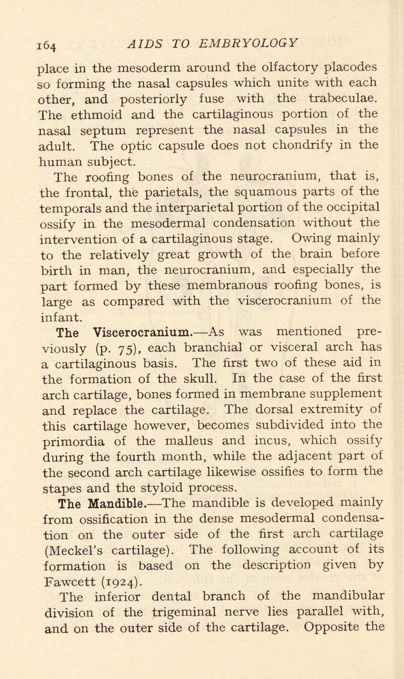 place in the mesoderm around the olfactory placodes so forming the nasal capsules which unite with each other, and posteriorly fuse with the trabeculae. The ethmoid and the cartilaginous portion of the nasal septum represent the nasal capsules in the adult. The optic capsule does not chondrify in the human subject. The roofing bones of the neurocranium, that is, the frontal, the parietals, the squamous parts of the temporals and the interparietal portion of the occipital ossify in the mesodermal condensation without the intervention of a cartilaginous stage. Owing mainly to the relatively great growth of the brain before birth in man, the neurocranium, and especially the part formed by these membranous roofing bones, is large as compared with the viscerocranium of the infant. The Viscerocranium.—As was mentioned pre- viously (p. 75), each branchial or visceral arch has a cartilaginous basis. The first two of these aid in the formation of the skull. In the case of the first arch cartilage, bones formed in membrane supplement and replace the cartilage. The dorsal extremity of this cartilage however, becomes subdivided into the primordia of the malleus and incus, which ossify during the fourth month, while the adjacent part of the second arch cartilage likewise ossifies to form the stapes and the styloid process. The Mandible.—The mandible is developed mainly from ossification in the dense mesodermal condensa- tion on the outer side of the first arch cartilage (Meckel’s cartilage). The following account of its formation is based on the description given by Fawcett (1924). The inferior dental branch of the mandibular division of the trigeminal nerve lies parallel with, and on the outer side of the cartilage. Opposite the