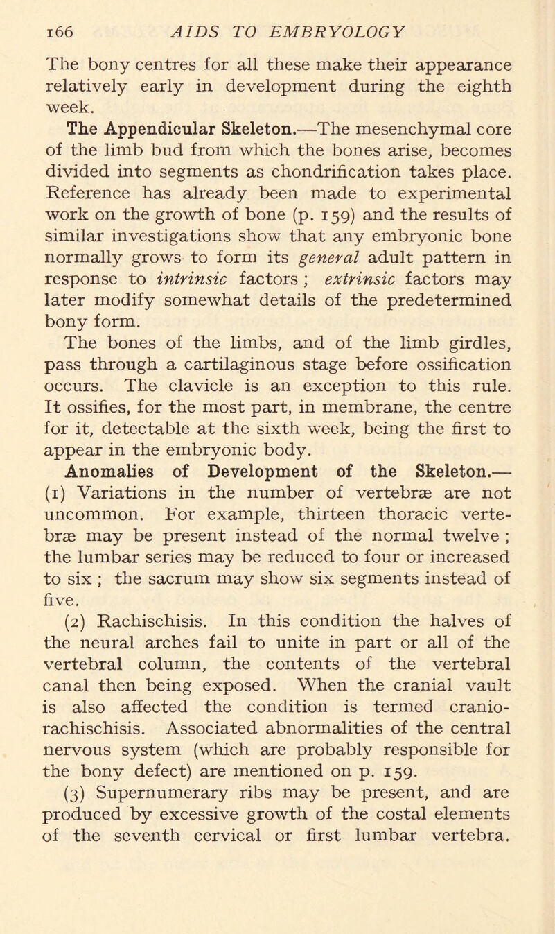 The bony centres for all these make their appearance relatively early in development during the eighth week. The Appendicular Skeleton.—The mesenchymal core of the limb bud from which the bones arise, becomes divided into segments as chondrification takes place. Reference has already been made to experimental work on the growth of bone (p. 159) and the results of similar investigations show that any embryonic bone normally grows to form its general adult pattern in response to intrinsic factors ; extrinsic factors may later modify somewhat details of the predetermined bony form. The bones of the limbs, and of the limb girdles, pass through a cartilaginous stage before ossification occurs. The clavicle is an exception to this rule. It ossifies, for the most part, in membrane, the centre for it, detectable at the sixth week, being the first to appear in the embryonic body. Anomalies of Development of the Skeleton.— (1) Variations in the number of vertebrae are not uncommon. For example, thirteen thoracic verte- brae may be present instead of the normal twelve ; the lumbar series may be reduced to four or increased to six ; the sacrum may show six segments instead of five. (2) Rachischisis. In this condition the halves of the neural arches fail to unite in part or all of the vertebral column, the contents of the vertebral canal then being exposed. When the cranial vault is also affected the condition is termed cranio- rachischisis. Associated abnormalities of the central nervous system (which are probably responsible for the bony defect) are mentioned on p. 159. (3) Supernumerary ribs may be present, and are produced by excessive growth of the costal elements of the seventh cervical or first lumbar vertebra.