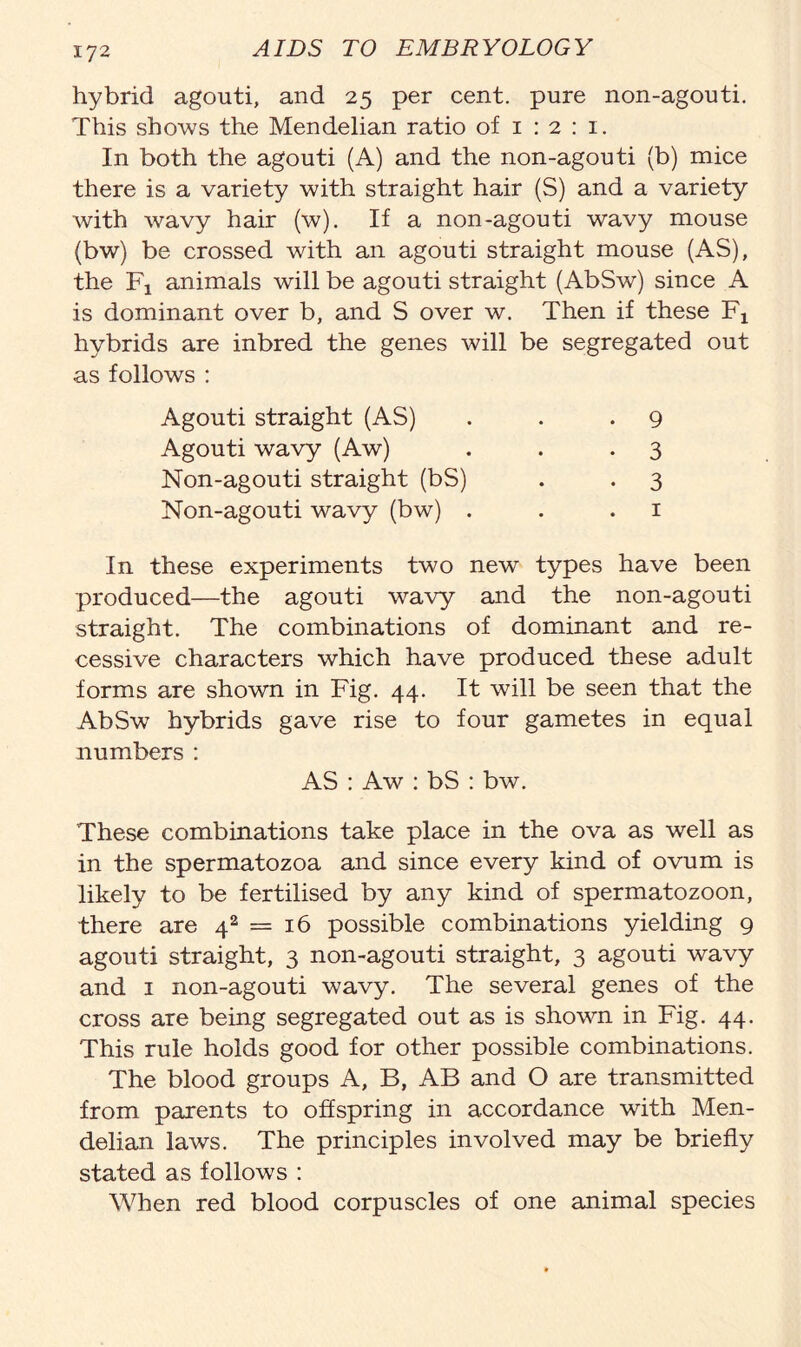 hybrid agouti, and 25 per cent, pure non-agouti. This shows the Mendelian ratio of 1 : 2 : 1. In both the agouti (A) and the non-agouti (b) mice there is a variety with straight hair (S) and a variety with wavy hair (w). If a non-agouti wavy mouse (bw) be crossed with an agouti straight mouse (AS), the F! animals will be agouti straight (AbSw) since A is dominant over b, and S over w. Then if these Fx hybrids are inbred the genes will be segregated out as follows : Agouti straight (AS) Agouti wavy (Aw) Non-agouti straight (bS) Non-agouti wavy (bw) . 9 3 3 1 In these experiments two new types have been produced—the agouti wavy and the non-agouti straight. The combinations of dominant and re- cessive characters which have produced these adult forms are shown in Fig. 44. It will be seen that the AbSw hybrids gave rise to four gametes in equal numbers : AS : Aw : bS : bw. These combinations take place in the ova as well as in the spermatozoa and since every kind of ovum is likely to be fertilised by any kind of spermatozoon, there are 4s = 16 possible combinations yielding 9 agouti straight, 3 non-agouti straight, 3 agouti wavy and 1 non-agouti wavy. The several genes of the cross are being segregated out as is shown in Fig. 44. This rule holds good for other possible combinations. The blood groups A, B, AB and O are transmitted from parents to offspring in accordance with Men- delian laws. The principles involved may be briefly stated as follows : When red blood corpuscles of one animal species