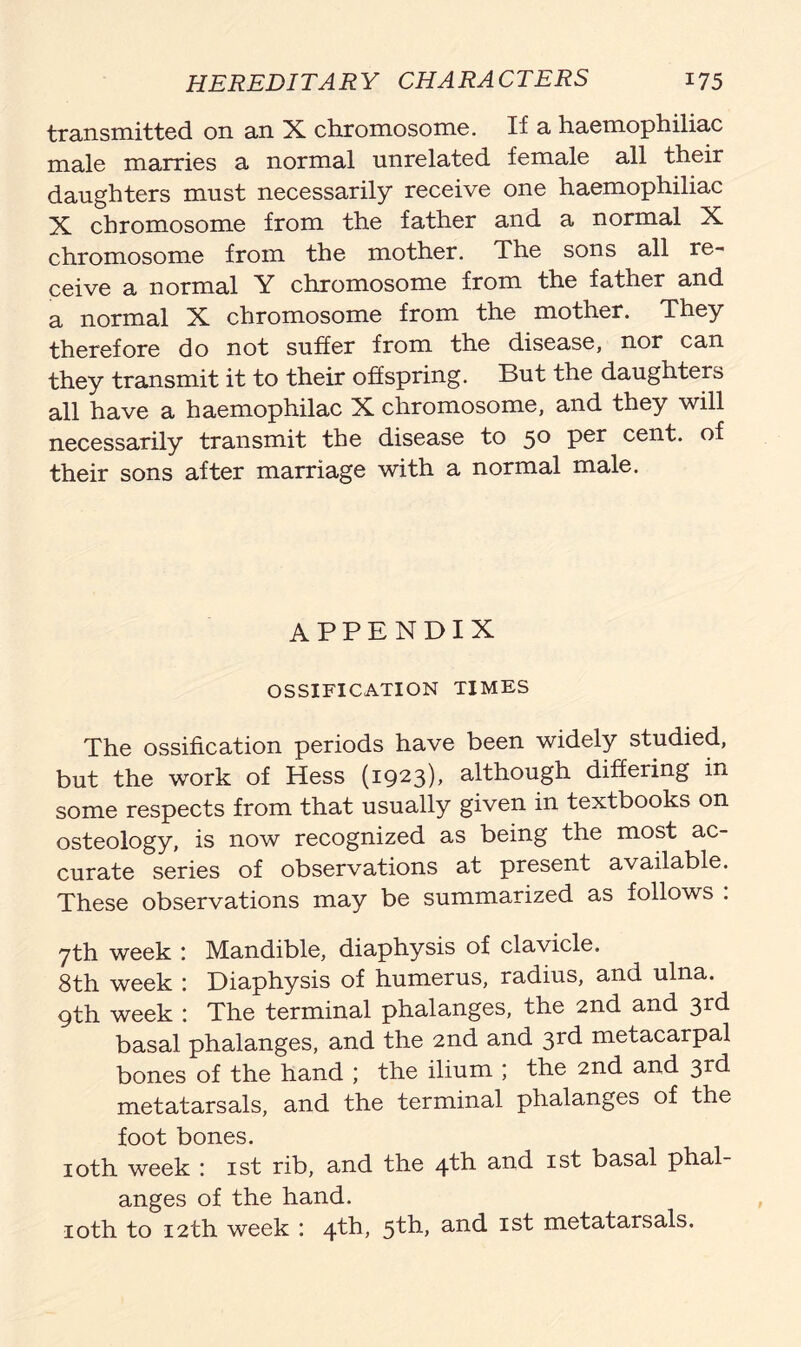 transmitted on an X chromosome. If a haemophiliac male marries a normal unrelated female all their daughters must necessarily receive one haemophiliac X chromosome from the father and a normal X chromosome from the mother. The sons all re- ceive a normal Y chromosome from the father and a normal X chromosome from the mother. They therefore do not suffer from the disease, nor can they transmit it to their offspring. But the daughters all have a haemophilac X chromosome, and they will necessarily transmit the disease to 50 per cent, of their sons after marriage with a normal male. APPENDIX OSSIFICATION TIMES The ossification periods have been widely studied, but the work of Hess (i923)> although differing in some respects from that usually given in textbooks on osteology, is now recognized as being the most ac- curate series of observations at present available. These observations may be summarized as follows : 7th week : Mandible, diaphysis of clavicle. 8th week : Diaphysis of humerus, radius, and ulna. 9th week : The terminal phalanges, the 2nd and 3rd basal phalanges, and the 2nd and 3rd metacarpal bones of the hand ; the ilium ; the 2nd and 3rd metatarsals, and the terminal phalanges of the foot bones. 10th week : 1st rib, and the 4th and 1st basal phal- anges of the hand. 10th to 12th week : 4th, 5th, and 1st metatarsals.
