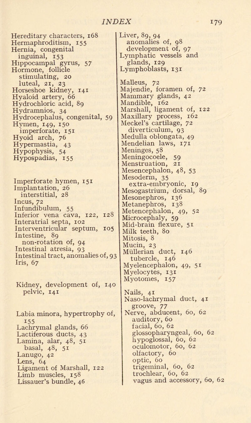 Hereditary characters, 168 Hermaphroditism, 155 Hernia, congenital inguinal, 153 Hippocampal gyrus, 57 Hormone, follicle stimulating, 20 luteal, 21, 23 Horseshoe kidney, 141 Hyaloid artery, 66 Hydrochloric acid, 89 Hydramnios, 34 Hydrocephalus, congenital, 59 Hymen, 149, 150 imperforate, 151 Hyoid arch, 76 Hypermastia, 43 Hypophysis, 54 Hypospadias, 155 Imperforate hymen, 151 Implantation, 26 interstitial, 28 Incus, 72 Infundibulum, 55 Inferior vena cava, 122, 128 Interatrial septa, 102 Interventricular septum, 105 Intestine, 89 non-rotation of, 94 Intestinal atresia, 93 Intestinal tract, anomalies of, 93 Iris, 67 Kidney, development of, 140 pelvic, 141 Labia minora, hypertrophy of, 155 Lachrymal glands, 66 Lactiferous ducts, 43 Lamina, alar, 48, 51 basal, 48, 51 Lanugo, 42 Lens, 64 Ligament of Marshall, 122 Limb muscles, 158 Lissauer’s bundle, 46 Liver, 89, 94 anomalies of, 98 development of, 97 Lymphatic vessels and glands, 129 Lymphoblasts, 131 Malleus, 72 Majendie, foramen of, 72 Mammary glands, 42 Mandible, 162 Marshall, ligament of, 122 Maxillary process, 162 Meckel’s cartilage, 72 diverticulum, 93 Medulla oblongata, 49 Mendelian laws, 171 Meninges, 58 Meningocoele, 59 Menstruation, 21 Mesencephalon, 48, 53 Mesoderm, 35 extra-embryonic, 19 Mesogastrium, dorsal, 89 Mesonephros, 136 Metanephros, 138 Metencephalon, 49, 52 Microcephaly, 59 Mid-brain flexure, 51 Milk teeth, 80 Mitosis, 8 Mucin, 23 Mullerian duct, 146 tubercle, 146 Myelencephalon, 49, 51 Myelocytes, 131 Myotomes, 157 Nails, 41 Naso-lachrymal duct, 41 groove, 77 Nerve, abducent, 60, 62 auditory, 60 facial, 60, 62 glossopharyngeal, 60, 62 hypoglossal, 60, 62 oculomotor, 60, 62 olfactory, 60 optic, 60 trigeminal, 60, 62 trochlear, 60, 62 vagus and accessory, 60, 62