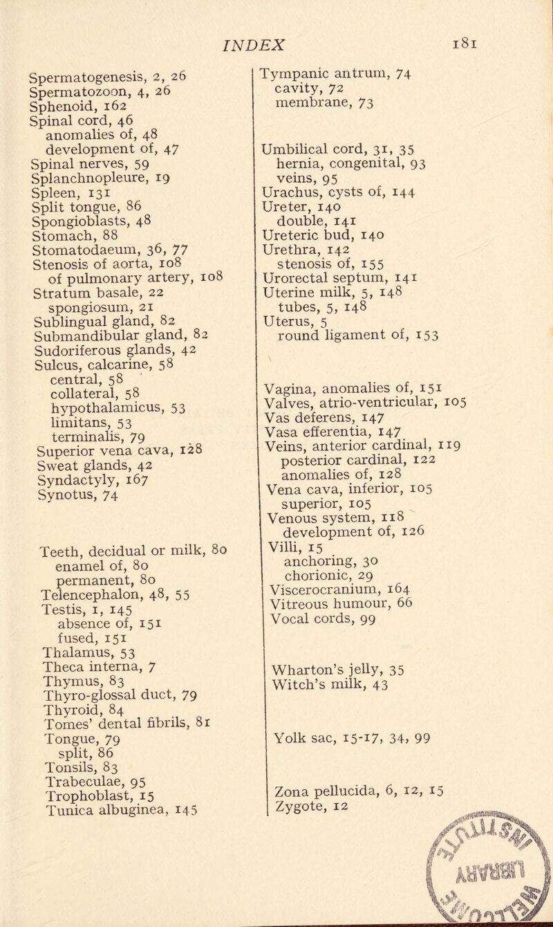 Spermatogenesis, 2, 26 Spermatozoon, 4, 26 Sphenoid, 162 Spinal cord, 46 anomalies of, 48 development of, 47 Spinal nerves, 59 Splanchnopleure, 19 Spleen, 131 Split tongue, 86 Spongioblasts, 48 Stomach, 88 Stomatodaeum, 36, 77 Stenosis of aorta, 108 of pulmonary artery, 108 Stratum basale, 22 spongiosum, 21 Sublingual gland, 82 Submandibular gland, 82 Sudoriferous glands, 42 Sulcus, calcarine, 58 central, 58 collateral, 58 hypothalamieus, 53 limitans, 53 terminahs, 79 Superior vena cava, 128 Sweat glands, 42 Syndactyly, 167 Synotus, 74 Teeth, decidual or milk, 80 enamel of, 80 permanent, 80 Telencephalon, 48, 55 Testis, 1, 145 absence of, 151 fused, 151 Thalamus, 53 Theca interna, 7 Thymus, 83 Thyro-glossal duct, 79 Thyroid, 84 Tomes’ dental fibrils, 81 Tongue, 79 split, 86 Tonsils, 83 Trabeculae, 95 Trophoblast, 15 Tunica albuginea, 145 Tympanic antrum, 74 cavity, 72 membrane, 73 Umbilical cord, 31, 35 hernia, congenital, 93 veins, 95 Urachus, cysts of, 144 Ureter, 140 double, 141 Ureteric bud, 140 Urethra, 142 stenosis of, 155 Urorectal septum, 141 Uterine milk, 5, 148 tubes, 5, 148 Uterus, 5 round ligament of, 153 \ Vagina, anomalies of, 151 Valves, atrio-ventricular, 105 Vas deferens, 147 Vasa efferentia, 147 Veins, anterior cardinal, 119 posterior cardinal, 122 anomalies of, 128 Vena cava, inferior, 105 superior, 105 Venous system, 118 development of, 126 Villi, 15 anchoring, 30 chorionic, 29 Viscerocranium, 164 Vitreous humour, 66 Vocal cords, 99 Wharton’s jelly, 35 Witch’s milk, 43 Yolk sac, I5-I7, 34, 99 Zona pellucida, 6, Zygote, 12 12, 15