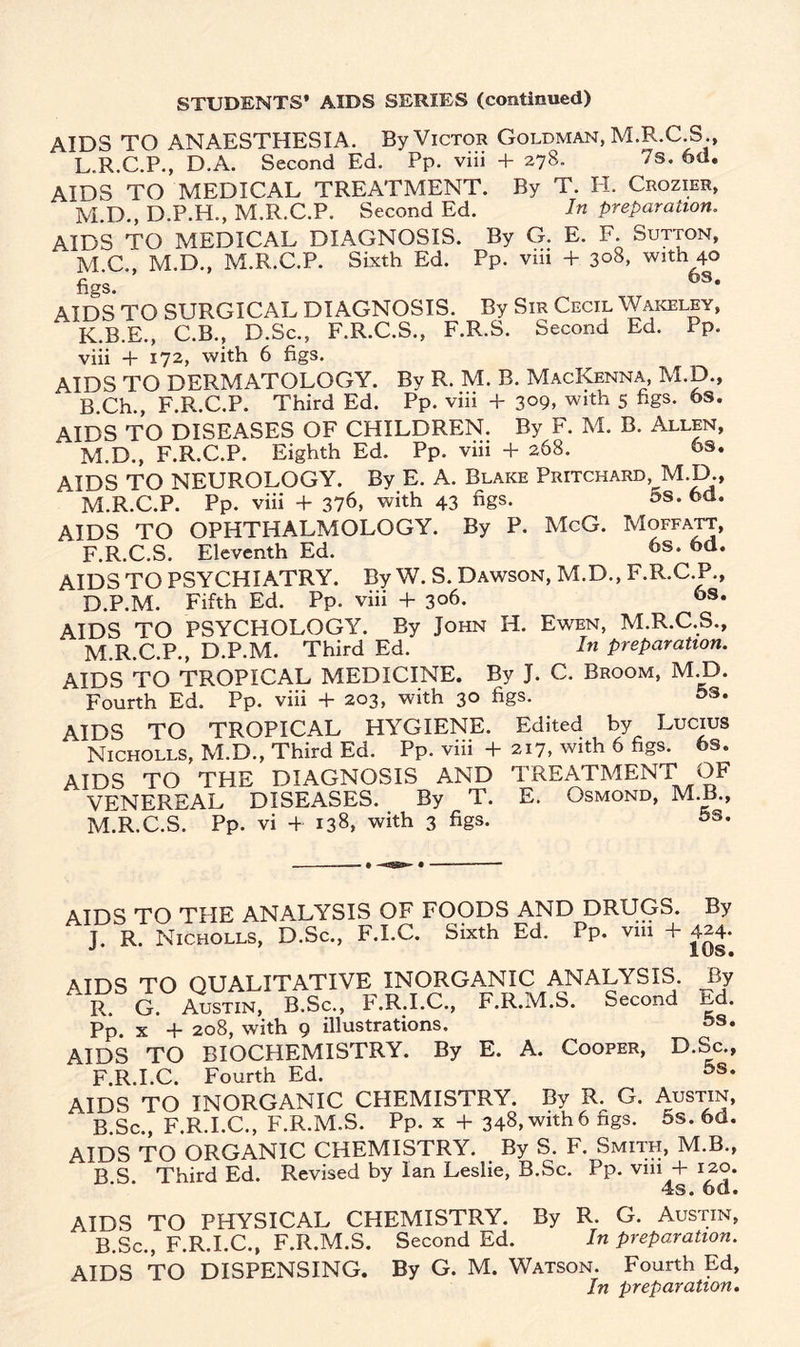 STUDENTS’ AIDS SERIES (continued) AIDS TO ANAESTHESIA. By Victor Goldman, M.R.C S L. R.C.P., D.A. Second Ed. Pp. viii + 278. 7s. 6d. AIDS TO MEDICAL TREATMENT. By T. II. Crozier, M. D., D.P.H., M.R.C.P. Second Ed. In preparation. AIDS TO MEDICAL DIAGNOSIS. By G. E. F. Sutton, M.C., M.D., M.R.C.P. Sixth Ed. Pp. viii + 308, with 40 figs. 6s* AIDS TO SURGICAL DIAGNOSIS. By Sir Cecil Wakeley, K.B.E., C.B., D.Sc., F.R.C.S., F.R.S. Second Ed. Pp. viii + 172, with 6 figs. AIDS TO DERMATOLOGY. By R. M. B. MacKenna, M.D., B Ch., F.R.C.P. Third Ed. Pp. viii + 3°9, with 5 figs. 6s. AIDS TO DISEASES OF CHILDREN. By F. M. B. Allen, M.D., F.R.C.P. Eighth Ed. Pp. viii + 268. 6s. AIDS TO NEUROLOGY. By E. A. Blake Pritchard, M.D., M.R.C.P. Pp. viii + 376, with 43 figs. os. 6a. AIDS TO OPHTHALMOLOGY. By P. McG. Moffatt, F.R.C.S. Eleventh Ed. 6s* 6d* AIDS TO PSYCHIATRY. By W. S. Dawson, M.D., F.R.C.P., D.P.M. Fifth Ed. Pp. viii + 306. 6s. AIDS TO PSYCHOLOGY. By John H. Ewen, M.R.C.S., M.R.C.P., D.P.M. Third Ed. In preparation. AIDS TO TROPICAL MEDICINE. By J. C. Broom, M.D. Fourth Ed. Pp. viii + 203, with 30 figs. 5s. AIDS TO TROPICAL HYGIENE. Edited by Lucius Nicholls, M.D., Third Ed. Pp. viii + 217, with 6 figs. 6s. AIDS TO THE DIAGNOSIS AND TREATMENT OF VENEREAL DISEASES. By T. E. Osmond, M.B., M.R.C.S. Pp. vi + 138, with 3 figs. 5s* AIDS TO THE ANALYSIS OF FOODS AND DRUGS. By J. R. Nicholls, D.Sc., F.I.C. Sixth Ed. Pp. via + 424- I US. AIDS TO QUALITATIVE INORGANIC ANALYSIS By R. G. Austin, B.Sc., F.R.I.C., F.R.M.S. Second Ed. Pp. x + 208, with 9 illustrations. 5s* AIDS TO BIOCHEMISTRY. By E. A. Cooper, D.Sc., F.R.I.C. Fourth Ed. AIDS TO INORGANIC CHEMISTRY. By R. G. Austin, B.Sc., F.R.I.C., F.R.M.S. Pp. x + 348, with6 ngs. 5s. 6d. AIDS TO ORGANIC CHEMISTRY. By S. F. Smith, M.B., B.S. Third Ed. Revised by Ian Leslie, B.Sc. Pp. vui + 120. AIDS TO PHYSICAL CHEMISTRY. By R. G. Austin, B.Sc., F.R.I.C., F.R.M.S. Second Ed. In preparation. AIDS TO DISPENSING. By G. M. Watson. Fourth Ed, In preparation.