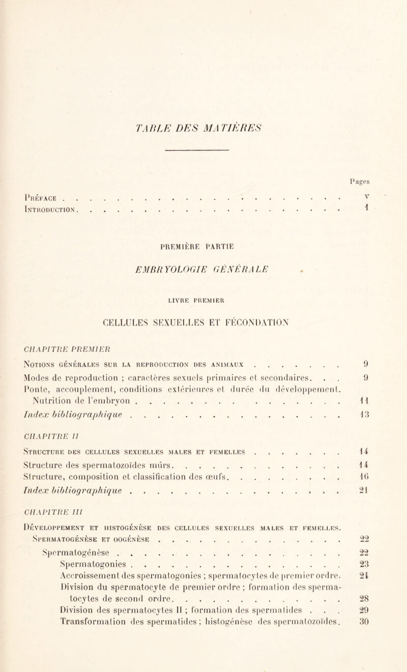 TABLE DES MA TIÈRES Pages Préface v Introduction PREMIÈRE PARTIE EMBRYOLOGIE GÉNÉRALE LIVRE PREMIER CELLULES SEXUELLES ET FÉCONDATION CHAPITRE PREMIER Notions générales sur la reproduction des animaux 9 Modes de reproduction ; caractères sexuels primaires et secondaires. . . 9 Ponte, accouplement, conditions extérieures et durée du développement. Nutrition de l’embryon 11 Index bibliographique 13 CHAPITRE II Structure des cellules sexuelles males et femelles 14 Structure des spermatozoïdes mûrs 14 Structure, composition et classification des œufs 16 Index bibliographique 21 CHAPITRE III Développement et histogénèse des cellules sexuelles males et femelles. Spermatogenèse et oogénèse 22 Spermatogénèse 22 Spermatogonies 23 Accroissement des spermatogonies ; spermatocytes de premier ordre. 24 Division du spermatocyte de premier ordre ; formation des sperma- tocytes de second ordre 28 Division des spermatocytes II ; formation des spermatides ... 29 Transformation des spermatides ; histogénèse des spermatozoïdes. 30