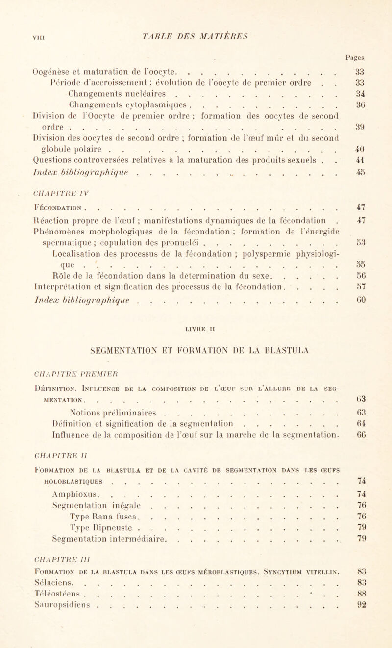 Pages Oogénèse et maturation de l’oocyte 33 Période d’accroissement ; évolution de l’oocyte de premier ordre . . 33 Changements nucléaires 34 Changements cytoplasmiques 36 Di vision de l’Oocyte de premier ordre ; formation des oocytes de second ordre 39 Division des oocytes de second ordre ; formation de l’œuf mûr et du second globule polaire 40 Questions controversées relatives à la maturation des produits sexuels . . 41 Index bibliographique 45 CHAPITRE IV Fécondation 47 Réaction propre de l’œuf; manifestations dynamiques de la fécondation . 47 Phénomènes morphologiques de la fécondation ; formation de l'énergide spermatique ; copulation des pronucléi 53 Localisation des processus de la fécondation ; polyspermie physiologi- que 55 Rôle de la fécondation dans la détermination du sexe. ..... 56 Interprétation et signification des processus de la fécondation. .... 57 Index bibliographique 60 LIVRE II SEGMENTATION ET FORMATION DE LA BLASTULA CHAPITRE PREMIER Définition. Influence de la composition de l’œuf sur l’allure de la seg- mentation 63 Notions préliminaires 63 Définition et signification de la segmentation 64 Influence de la composition de l’œuf sur la marche de la segmentation. 66 CHAPITRE II Formation de la blastula et de la cavité de segmentation dans les œufs HOLOBLASTIQUES 74 Amphioxus 74 Segmentation inégale 76 Type Rana fusca 76 Type Dipneuste 79 Segmentation intermédiaire 79 CHAPITRE III Formation de la blastula dans les œufs méroblastiques. Syncytium vitellin. 83 Sélaciens 83 Téléostéens • 88 Sauropsidiens 92