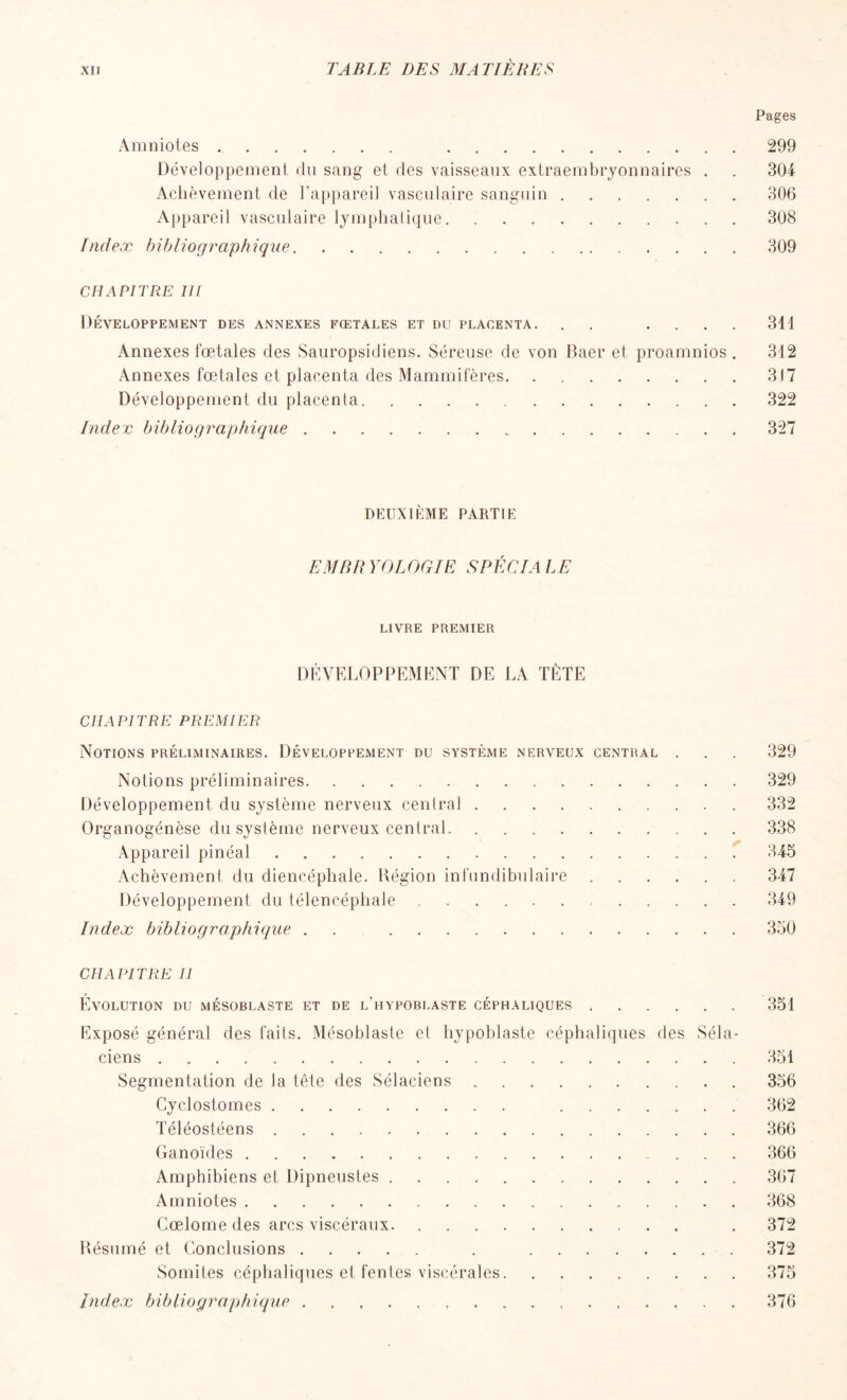 Pages Amniotes < 299 Développement du sang et des vaisseaux extraembryonnaires . . 304 Achèvement de l'appareil vasculaire sanguin 306 Appareil vasculaire lymphatique 308 Index bibliographique 309 CHAPITRE III Développement des annexes fœtales et du placenta. . .... 311 Annexes fœtales des Sauropsidiens. Séreuse de von Baer et proamnios . 312 Annexes fœtales et placenta des Mammifères 317 Développement du placenta 322 Index bibliographique 327 DEUXIÈME PARTIE EMBRYOLOGIE SPÉCIALE LIVRE premier DÉVELOPPEMENT DE LA TÊTE CHAPITRE PREMIER Notions préliminaires. Développement du système nerveux central . . . 329 Notions préliminaires 329 Développement du système nerveux central 332 Organogénèse du système nerveux central 338 Appareil pinéal 345 Achèvement du diencéphale. Région infundibulaire 347 Développement du télencéphale 349 Index bibliographique . . 350 CHAPITRE II Évolution du mésoblaste et de l’hypoblaste céphaliques 351 Exposé général des faits. Mésoblaste et hypoblaste céphaliques des Séla- ciens 351 Segmentation de la tête des Sélaciens 356 Cyclostomes 362 Téléostéens 366 Ganoïdes 366 Amphibiens et Dipneustes 367 Amniotes 368 Cœlome des arcs viscéraux . 372 Résumé et Conclusions . 372 Somites céphaliques et fentes viscérales 375 Index bibliographique 376