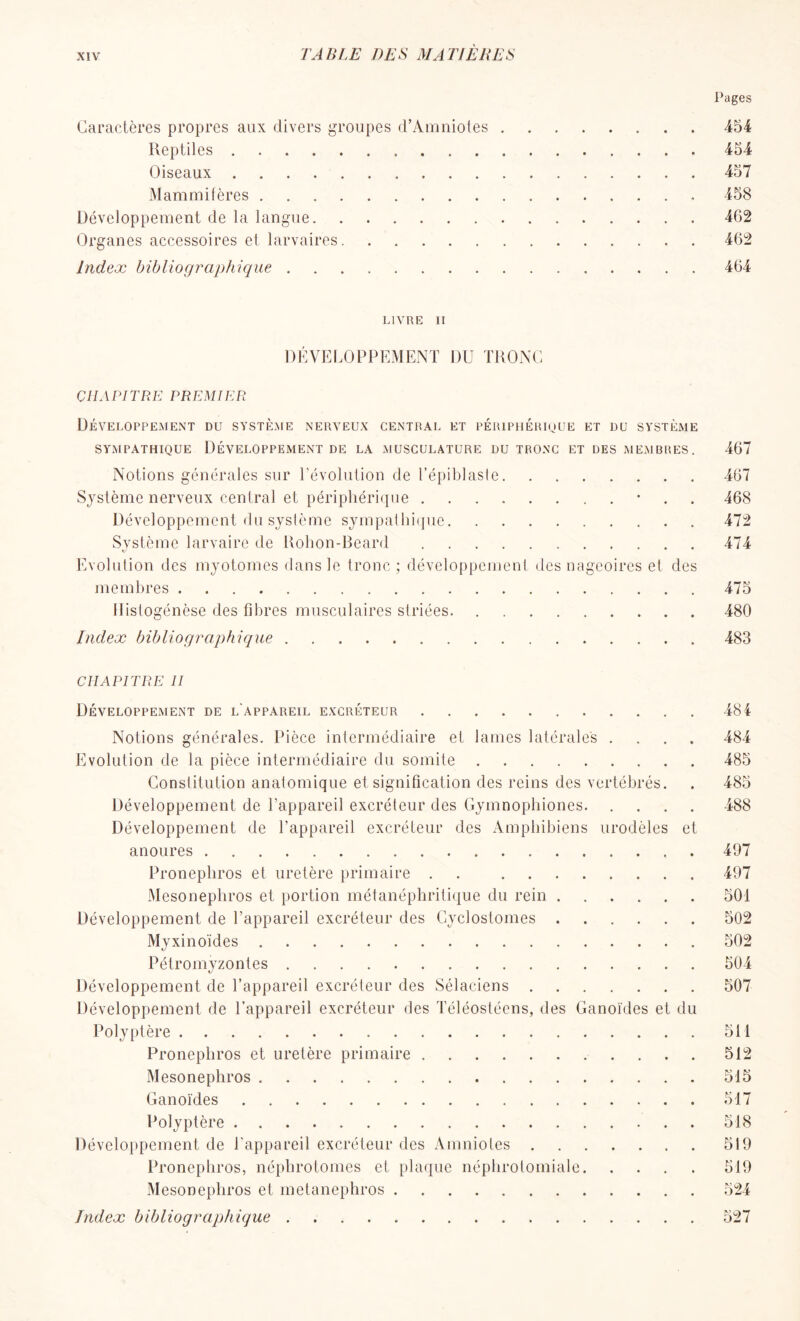 Pages Caractères propres aux divers groupes d’Amniotes 454 Reptiles 454 Oiseaux 457 Mammifères 458 Développement de la langue 462 Organes accessoires et larvaires 462 Index bibliographique 464 LIVRE II DÉVELOPPEMENT DU TRONC CHAPITRE PREMIER Développement du système nerveux central et périphérique et du système SYMPATHIQUE DÉVELOPPEMENT DE LA MUSCULATURE DU TRONC ET DES MEMBRES. 467 Notions générales sur l’évolution de Tépiblaste 467 Système nerveux central et périphérique • 468 Développement du système sympathique 472 Système larvaire de Rohon-Beard 474 Evolution des myotonies dans le tronc ; développement des nageoires et des membres 475 Histogénèse des fibres musculaires striées. 480 Index bibliographique 483 CHAPITRE II Développement de l'appareil excréteur Notions générales. Pièce intermédiaire et lames latérales . Evolution de la pièce intermédiaire du somite Constitution anatomique et signification des reins des vertébrés. Développement de l’appareil excréteur des Gymnophiones. Développement de l’appareil excréteur des Amphibiens urodèles et anoures Pronephros et uretère primaire . Mésonéphros et portion métanéphritique du rein Développement de l’appareil excréteur des Cyclostomes Myxinoïdes Pétromyzontes Développement de l’appareil excréteur des Sélaciens Développement de l’appareil excréteur des Téléostéens, des Ganoïdes et du Polyptère Pronephros et uretère primaire Mésonéphros Ganoïdes Polyptère Développement de l’appareil excréteur des Amniotes Pronephros, néphrotomes et plaque néphrotomiale. Mésonéphros et metanephros Index bibliographique 484 484 485 485 488 497 497 501 502 502 504 507 511 512 515 517 518 519 519 524 527