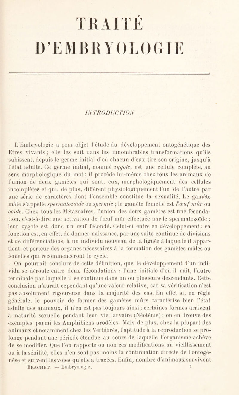 TRAITE DEM BRYOLOGIE INTRODUCTION L’Embryologie a pour objet l’étude du développement ontogénétique des Etres vivants ; elle les suit dans les innombrables transformations qu’ils subissent, depuis le germe initial d’où chacun d’eux tire son origine, jusqu’à l’état adulte. Ce germe initial, nommé zygote, est une cellule complète, au sens morphologique du mot; il procède lui-même chez tous les animaux de l'union de deux gamètes qui sont, eux, morphologiquement des cellules incomplètes et qui, de plus, diffèrent physiologiquement l’un de l’autre par une série de caractères dont l’ensemble constitue la sexualité. Le gamète mâle s’appelle spermatozoïde ou spermie ; le gamète femelle est /’œuf mûr ou ooïde. Chez tous les Métazoaires, l’union des deux gamètes est une féconda- tion, c’est-à-dire une activation de l’œuf mûr effectuée par le spermatozoïde ; leur zygote est donc un œuf fécondé. Celui-ci entre en développement ; sa fonction est, en effet, de donner naissance, par une suite continue de divisions et de différenciations, à un individu nouveau de la lignée à laquelle il appar- tient, et porteur des organes nécessaires à la formation des gamètes mâles ou femelles qui recommenceront le cycle. On pourrait conclure de cette définition, que le développement d’un indi- vidu se déroule entre deux fécondations : l'une initiale d’où il naît, l’autre terminale par laquelle il se continue dans un ou plusieurs descendants. Cette conclusion n’aurait cependant qu’une valeur relative, car sa vérification n’est pas absolument rigoureuse dans la majorité des cas. En effet si, en règle générale, le pouvoir de former des gamètes mûrs caractérise bien l’état adulte des animaux, il n’en est pas toujours ainsi ; certaines formes arrivent à maturité sexuelle pendant leur vie larvaire (Néoténie) ; on en trouve des exemples parmi les Amphibiens urodèles. Mais de plus, chez la plupart des animaux et notamment chez les Vertébrés, l’aptitude à la reproduction se pro- longe pendant une période étendue au cours de laquelle l’organisme achève de se modifier. Que l’on rapporte ou non ces modifications au vieillissement ou à la sénilité, elles n’en sont pas moins la continuation directe de l’ontogé- nèse et suivent les voies qu’elle a tracées. Enfin, nombre d’animaux survivent