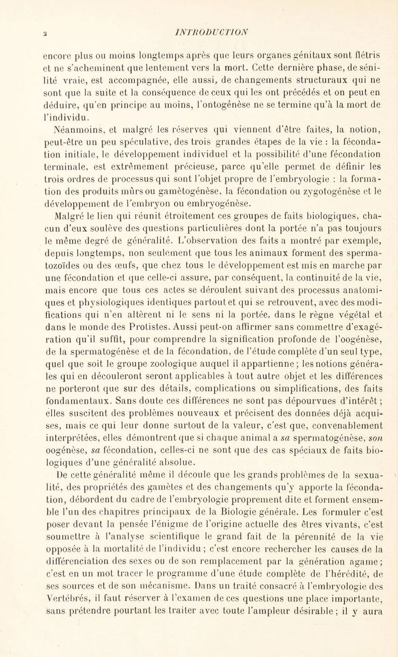 encore plus ou moins longtemps après que leurs organes génitaux sont flétris et ne s’acheminent que lentement vers la mort. Cette dernière phase, de séni- lité vraie, est accompagnée, elle aussi, de changements structuraux qui ne sont que la suite et la conséquence de ceux qui les ont précédés et on peut en déduire, qu’en principe au moins, l’ontogénèse ne se termine qu’à la mort de l’individu. Néanmoins, et malgré les réserves qui viennent d’être faites, la notion, peut-être un peu spéculative, des trois grandes étapes de la vie : la féconda- tion initiale, le développement individuel et la possibilité d’une fécondation terminale, est extrêmement précieuse, parce qu’elle permet de définir les trois ordres de processus qui sont l’objet propre de l’embryologie : la forma- tion des produits mûrs ou gamètogénèse, la fécondation ou zygotogénèse et le développement de Y embryon ou embryogénèse. Malgré le lien qui réunit étroitement ces groupes de faits biologiques, cha- cun d’eux soulève des questions particulières dont la portée n’a pas toujours le même degré de généralité. L’observation des faits a montré par exemple, depuis longtemps, non seulement que tous les animaux forment des sperma- tozoïdes ou des œufs, que chez tous le développement est mis en marche par une fécondation et que celle-ci assure, par conséquent, la continuité de la vie, mais encore que tous ces actes se déroulent suivant des processus anatomi- ques et physiologiques identiques partout et qui se retrouvent, avec des modi- fications qui n’en altèrent ni le sens ni la portée, dans le règne végétal et dans le monde des Protistes. Aussi peut-on affirmer sans commettre d’exagé- ration qu’il suffit, pour comprendre la signification profonde de l’oogénèse, de la spermatogénèse et de la fécondation, de l’étude complète d’un seul type, quel que soit le groupe zoologique auquel il appartienne; les notions généra- les qui en découleront seront applicables à tout autre objet et les différences ne porteront que sur des détails, complications ou simplifications, des faits fondamentaux. Sans doute ces différences ne sont pas dépourvues d’intérêt ; elles suscitent des problèmes nouveaux et précisent des données déjà acqui- ses, mais ce qui leur donne surtout de la valeur, c’est que, convenablement interprétées, elles démontrent que si chaque animal a sa spermatogénèse, son oogénèse, sa fécondation, celles-ci ne sont que des cas spéciaux de faits bio- logiques d’une généralité absolue. De cette généralité même il découle que les grands problèmes de la sexua- lité, des propriétés des gamètes et des changements qu’y apporte la féconda- tion, débordent du cadre de l’embryologie proprement dite et forment ensem- ble l’un des chapitres principaux de la Biologie générale. Les formuler c’est poser devant la pensée l’énigme de l’origine actuelle des êtres vivants, c’est soumettre à l’analyse scientifique le grand fait de la pérennité de la vie opposée à la mortalité de l’individu ; c’est encore rechercher les causes de la différenciation des sexes ou de son remplacement par la génération agame; c’est en un mot tracer le programme d’une étude complète de l’hérédité, de ses sources et de son mécanisme. Dans un traité consacré à l’embryologie des Vertébrés, il faut réserver à l’examen de ces questions une place importante, sans prétendre pourtant les traiter avec toute l’ampleur désirable ; il y aura
