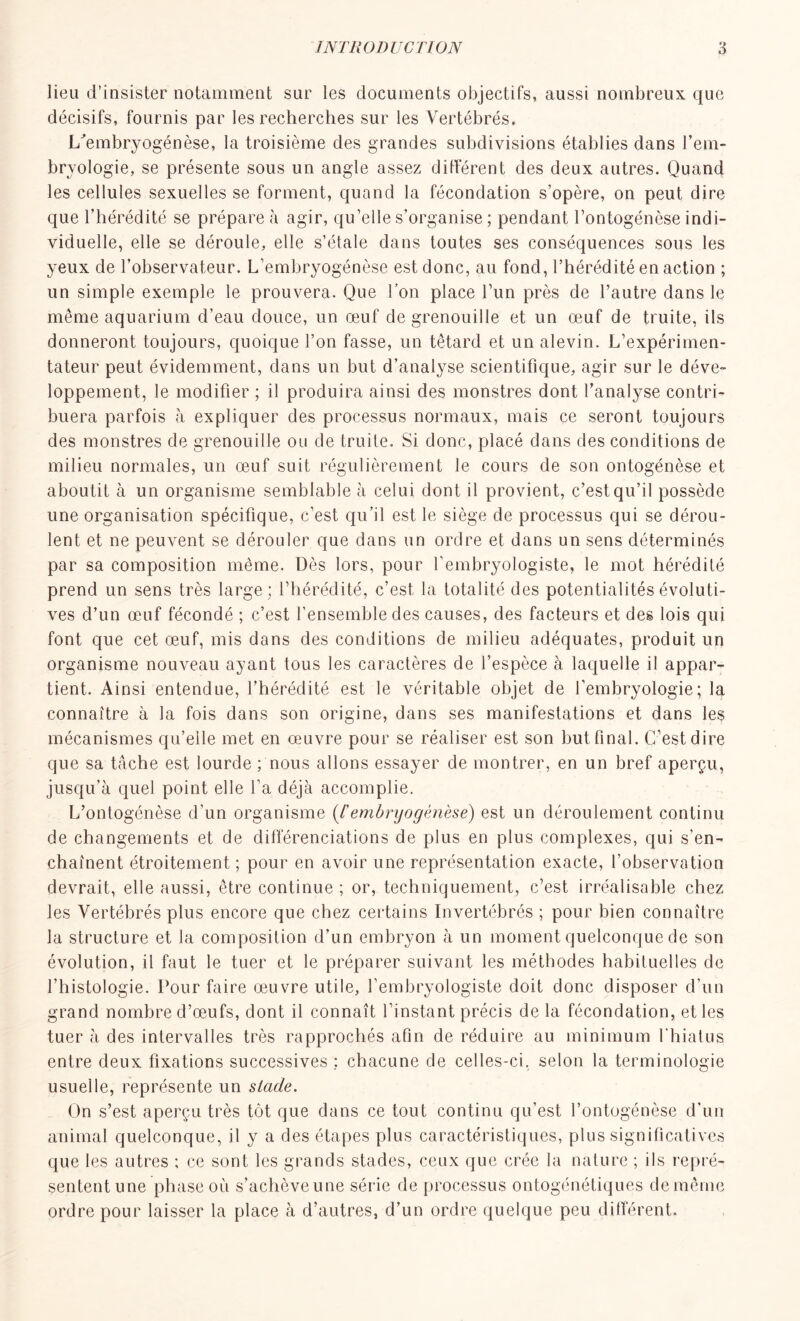 lieu d'insister notamment sur les documents objectifs, aussi nombreux que décisifs, fournis par les recherches sur les Vertébrés. L'embryogénèse, la troisième des grandes subdivisions établies dans l’em- bryologie, se présente sous un angle assez différent des deux autres. Quand les cellules sexuelles se forment, quand la fécondation s’opère, on peut dire que l’hérédité se prépare à agir, qu’elle s’organise ; pendant l’ontogénèse indi- viduelle, elle se déroule, elle s’étale dans toutes ses conséquences sous les yeux de l’observateur. L’embryogénèse est donc, au fond, l’hérédité en action ; un simple exemple le prouvera. Que l’on place l’un près de l’autre dans le même aquarium d’eau douce, un œuf de grenouille et un œuf de truite, ils donneront toujours, quoique l’on fasse, un têtard et un alevin. L’expérimen- tateur peut évidemment, dans un but d’analyse scientifique, agir sur le déve- loppement, le modifier ; il produira ainsi des monstres dont l’analyse contri- buera parfois à expliquer des processus normaux, mais ce seront toujours des monstres de grenouille ou de truite. Si donc, placé dans des conditions de milieu normales, un œuf suit régulièrement le cours de son ontogénèse et aboutit à un organisme semblable à celui dont il provient, c’est qu’il possède une organisation spécifique, c’est qu’il est le siège de processus qui se dérou- lent et ne peuvent se dérouler que dans un ordre et dans un sens déterminés par sa composition même. Dès lors, pour l’embryologiste, le mot hérédité prend un sens très large; l’hérédité, c’est la totalité des potentialités évoluti- ves d’un œuf fécondé ; c’est l’ensemble des causes, des facteurs et des lois qui font que cet œuf, mis dans des conditions de milieu adéquates, produit un organisme nouveau ayant tous les caractères de l’espèce à laquelle il appar- tient. Ainsi entendue, l’hérédité est le véritable objet de l’embryologie; la connaître à la fois dans son origine, dans ses manifestations et dans les mécanismes qu’elle met en œuvre pour se réaliser est son but final. C’est dire que sa tâche est lourde ; nous allons essayer de montrer, en un bref aperçu, jusqu’à quel point elle l’a déjà accomplie. L’ontogénèse d'un organisme (/’embryogénèse) est un déroulement continu de changements et de différenciations de plus en plus complexes, qui s’en- chaînent étroitement ; pour en avoir une représentation exacte, l’observation devrait, elle aussi, être continue ; or, techniquement, c’est irréalisable chez les Vertébrés plus encore que chez certains Invertébrés ; pour bien connaître la structure et la composition d’un embryon à un moment quelconque de son évolution, il faut le tuer et le préparer suivant les méthodes habituelles de l’histologie. Pour faire œuvre utile, l’embryologiste doit donc disposer d’un grand nombre d’œufs, dont il connaît l’instant précis de la fécondation, et les tuer à des intervalles très rapprochés afin de réduire au minimum l’hiatus entre deux fixations successives : chacune de celles-ci, selon la terminologie usuelle, représente un stade. On s’est aperçu très tôt que dans ce tout continu qu’est l’ontogénèse d'un animal quelconque, il y a des étapes plus caractéristiques, plus significatives que les autres ; ce sont les grands stades, ceux que crée la nature ; ils repré- sentent une phase où s’achèveune série de processus ontogénétiques de même ordre pour laisser la place à d’autres, d’un ordre quelque peu différent.