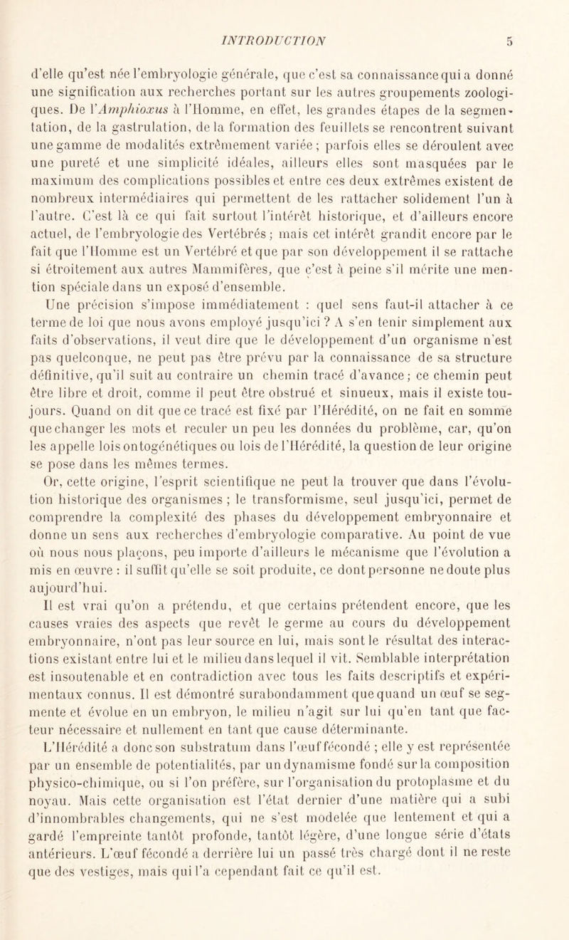 d’elle qu’est née l’embryologie générale, que c’est sa connaissance qui a donné une signification aux recherches portant sur les autres groupements zoologi- ques. De YAmphioxus à l’Homme, en effet, les grandes étapes de la segmen- tation, de la gastrulation, de la formation des feuillets se rencontrent suivant une gamme de modalités extrêmement variée; parfois elles se déroulent avec une pureté et une simplicité idéales, ailleurs elles sont masquées par le maximum des complications possibles et entre ces deux extrêmes existent de nombreux intermédiaires qui permettent de les rattacher solidement l’un à l’autre. C’est là ce qui fait surtout l’intérêt historique, et d’ailleurs encore actuel, de l’embryologie des Vertébrés; mais cet intérêt grandit encore par le fait que l’Homme est un Vertébré et que par son développement il se rattache si étroitement aux autres Mammifères, que c’est à peine s’il mérite une men- tion spéciale dans un exposé d’ensemble. Une précision s’impose immédiatement : quel sens faut-il attacher à ce terme de loi que nous avons employé jusqu’ici ? A s’en tenir simplement aux faits d’observations, il veut dire que le développement d’un organisme n’est pas quelconque, ne peut pas être prévu par la connaissance de sa structure définitive, qu’il suit au contraire un chemin tracé d’avance; ce chemin peut être libre et droit, comme il peut être obstrué et sinueux, mais il existe tou- jours. Quand on dit que ce tracé est fixé par l’Hérédité, on ne fait en somme que changer les mots et reculer un peu les données du problème, car, qu’on les appelle lois ontogénétiques ou lois de 1 Hérédité, la question de leur origine se pose dans les mêmes termes. Or, cette origine, l’esprit scientifique ne peut la trouver que dans l’évolu- tion historique des organismes ; le transformisme, seul jusqu’ici, permet de comprendre la complexité des phases du développement embryonnaire et donne un sens aux recherches d’embryologie comparative. Au point de vue où nous nous plaçons, peu importe d’ailleurs le mécanisme que l’évolution a mis en œuvre : il suffit qu’elle se soit produite, ce dont personne ne doute plus aujourd’hui. Il est vrai qu’on a prétendu, et que certains prétendent encore, que les causes vraies des aspects que revêt le germe au cours du développement embryonnaire, n’ont pas leur source en lui, mais sont le résultat des interac- tions existant entre lui et le milieu dans lequel il vit. Semblable interprétation est insoutenable et en contradiction avec tous les faits descriptifs et expéri- mentaux connus. Il est démontré surabondamment que quand un œuf se seg- mente et évolue en un embryon, le milieu n’agit sur lui qu’en tant que fac- teur nécessaire et nullement en tant que cause déterminante. L’Hérédité a donc son substratum dans l’œuf fécondé ; elle y est représentée par un ensemble de potentialités, par un dynamisme fondé sur la composition physico-chimique, ou si l’on préfère, sur l’organisation du protoplasme et du noyau. Mais cette organisation est l’état dernier d’une matière qui a subi d’innombrables changements, qui ne s’est modelée que lentement et qui a gardé l’empreinte tantôt profonde, tantôt légère, d’une longue série d’états antérieurs. L’œuf fécondé a derrière lui un passé très chargé dont il ne reste que des vestiges, mais qui l’a cependant fait ce qu’il est.
