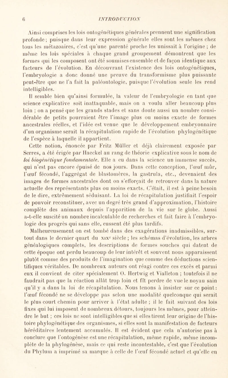 Ainsi comprises les lois ontogénétiques générales prennent une signification profonde; puisque dans leur expression générale elles sont les mêmes chez tous les métazoaires, c’est qu’une parenté proche les unissait à l’origine ; de même les lois spéciales à chaque grand groupement démontrent que les formes qui les composent ont été soumises ensemble et de façon identique aux facteurs de l’évolution. En découvrant l’existence des lois ontogénétiques, l’embryologie a donc donné une preuve du transformisme plus puissante peut-être que ne l’a fait la paléontologie, puisque l’évolution seule les rend intelligibles. Il semble bien qu’ainsi formulée, la valeur de l’embryologie en tant que science explicative soit inattaquable, mais on a voulu aller beaucoup plus loin ; on a pensé que les grands stades et sans doute aussi un nombre consi- dérable de petits pourraient être l'image plus ou moins exacte de formes ancestrales réelles, et l’idée est venue que le développement embryonnaire d’un organisme serait la récapitulation rapide de l’évolution phylogénétique de l’espèce à laquelle il appartient. Cette notion, énoncée par Fritz Müller et déjà clairement exposée par Serres, a été érigée par Haeckel au rang de théorie explicative sous le nom de loi biogénétique fondamentale. Elle a eu dans la science un immense succès, qui n’est pas encore épuisé de nos jours. Dans cette conception, l’œuf mûr, l’œuf fécondé, l’aggrégat de blastomères, la gastrula, etc., devenaient des images de formes ancestrales dont on s’efforçait de retrouver dans la nature actuelle des représentants plus ou moins exacts. C’était, il est à peine besoin de le dire, extrêmement séduisant. La loi de récapitulation justifiait l’espoir de pouvoir reconstituer, avec un degré très grand d’approximation, l’histoire complète des animaux depuis l’apparition de la vie sur le globe. Aussi a-t-elle suscité un nombre incalculable de recherches et fait faire à l’embryo- logie des progrès qui sans elle, eussent été plus tardifs. Malheureusement on est tombé dans des exagérations inadmissibles, sur- tout dans le dernier quart du xixe siècle ; les schémas d’évolution, les arbres généalogiques complels, les descriptions de formes souches qui datent de cette époque ont perdu beaucoup de leur intérêt et souvent nous apparaissent plutôt comme des produits de l’imagination que comme des déductions scien- tifiques véritables. De nombreux auteurs ont réagi contre ces excès et parmi eux il convient de citer spécialement O. Hertwig et Vialleton ; toutefois il ne faudrait pas que la réaction allât trop loin et fît perdre de vue le noyau sain qu’il y a dans la loi de récapitulation. Nous tenons à insister sur ce point: l’œuf fécondé ne se développe pas selon une modalité quelconque qui serait le plus court chemin pour arriver à l’état adulte ; il le fait suivant des lois fixes qui lui imposent de nombreux détours, toujours les mêmes, pour attein- dre le but ; ces lois ne sont intelligibles que si ellestirent leur origine de l’his- toire phylogénétique des organismes, si elles sont la manifestation de facteurs héréditaires lentement accumulés, il est évident que cela n’autorise pas à conclure que l’ontogénèse est une récapitulation, même rapide, même incom- plète de la phylogénèse, mais ce qui reste incontestable, c’est que l’évolution du Phylum a imprimé sa marque à celle de l’œuf fécondé actuel et qu’elle en