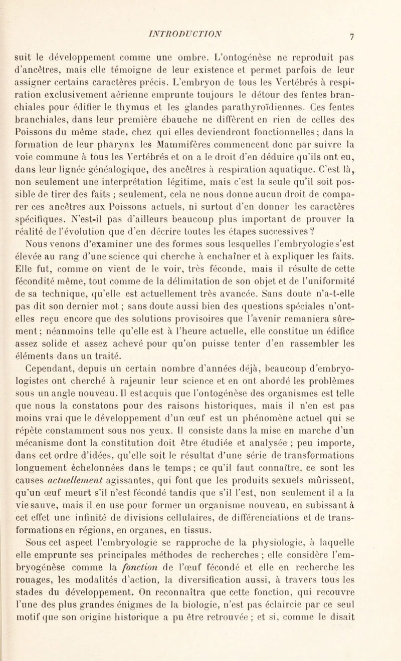 suit le développement comme une ombre. L’ontogénèse ne reproduit pas d’ancêtres, mais elle témoigne de leur existence et permet parfois de leur assigner certains caractères précis. L’embryon de tous les Vertébrés à respi- ration exclusivement aérienne emprunte toujours le détour des fentes bran- chiales pour édifier le thymus et les glandes parathyroïdiennes. Ces fentes branchiales, dans leur première ébauche ne diffèrent en rien de celles des Poissons du même stade, chez qui elles deviendront fonctionnelles; dans la formation de leur pharynx les Mammifères commencent donc par suivre la voie commune à tous les Vertébrés et on a le droit d’en déduire qu’ils ont eu, dans leur lignée généalogique, des ancêtres à respiration aquatique. C’est là, non seulement une interprétation légitime, mais c’est la seule qu’il soit pos- sible de tirer des faits ; seulement, cela ne nous donne aucun droit de compa- rer ces ancêtres aux Poissons actuels, ni surtout d’en donner les caractères spécifiques. N’est-il pas d’ailleurs beaucoup plus important de prouver la réalité de l’évolution que d’en décrire toutes les étapes successives ? Nous venons d’examiner une des formes sous lesquelles l’embryologie s’est élevée au rang d’une science qui cherche à enchaîner et à expliquer les faits. Elle fut, comme on vient de le voir, très féconde, mais il résulte de cette fécondité même, tout comme de la délimitation de son objet et de l’uniformité de sa technique, qu’elle est actuellement très avancée. Sans doute n’a-t-elle pas dit son dernier mot ; sans doute aussi bien des questions spéciales n’ont- elles reçu encore que des solutions provisoires que l’avenir remaniera sûre- ment; néanmoins telle qu’elle est à l’heure actuelle, elle constitue un édifice assez solide et assez achevé pour qu’on puisse tenter d’en rassembler les éléments dans un traité. Cependant, depuis un certain nombre d’années déjà, beaucoup d’embryo- logistes ont cherché à rajeunir leur science et en ont abordé les problèmes sous un angle nouveau. Il est acquis que l’ontogénèse des organismes est telle que nous la constatons pour des raisons historiques, mais il n’en est pas moins vrai que le développement d’un œuf est un phénomène actuel qui se répète constamment sous nos yeux. Il consiste dans la mise en marche d’un mécanisme dont la constitution doit être étudiée et analysée ; peu importe, dans cet ordre d’idées, qu’elle soit le résultat d’une série de transformations longuement échelonnées dans le temps; ce qu’il faut connaître, ce sont les causes actuellement agissantes, qui font que les produits sexuels mûrissent, qu’un œuf meurt s’il n’est fécondé tandis que s’il l’est, non seulement il a la vie sauve, mais il en use pour former un organisme nouveau, en subissant à cet effet une infinité de divisions cellulaires, de différenciations et de trans- formations en régions, en organes, en tissus. Sous cet aspect l’embryologie se rapproche de la physiologie, à laquelle elle emprunte ses principales méthodes de recherches ; elle considère l’em- bryogénèse comme la fonction de l’œuf fécondé et elle en recherche les rouages, les modalités d’action, la diversification aussi, à travers tous les stades du développement. On reconnaîtra que cette fonction, qui recouvre l’une des plus grandes énigmes de la biologie, n’est pas éclaircie par ce seul motif que son origine historique a pu être retrouvée; et si, comme le disait