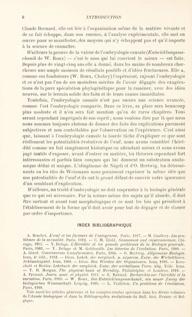 Claude Bernard, elle est liée à l’organisation même de la matière vivante et de ce fait échappe, dans son essence, à l’analyse expérimentale, elle met en œuvre pour se manifester, des moyens qui n’y échoppent pas et qu’il importe à la science de connaître. D’ailleurs la preuve de la valeur de l’emhryologie causale (Enlwichlungsme- chanik de W. Roux) — c’est le nom qui lui convient le mieux — est faite. Depuis plus de vingt-cinq ans elle a donné, dans les mains de nombreux cher- cheurs une ample moisson de résultats positifs et d’idées fructueuses. Elle a, comme ses fondateurs (W. Roux, Chabry) l’espéraient, rajeuni l’embryologie et ce n’est pas l’un de ses moindres mérites de l’avoir dégagée des exagéra- tions de la pure spéculation phylogénétique pour la ramener, avec des idées neuves, sur le terrain solide des faits et de leurs causes immédiates. Toutefois, l’embryologie causale n’est pas encore une science avancée, comme l’est l’embryologie comparée. Dans ce livre, sa place sera beaucoup plus modeste et il n’en sera fait mention qu’en de rares chapitres. Tous seront cependant imprégnés de son esprit ; nous voulons dire par là que nous nous sommes toujours abstenu de donner des faits des explications purement subjectives et non contrôlables par l’observation ou l’expérience. C’est ainsi que, laissant à l’embryologie causale la lourde tâche d’expliquer ce que sont réellement les potentialités évolutives de l’œuf, nous avons considéré l’héré- dité comme un fait simplement historique en attendant mieux et nous avons jugé inutile d’exposer, avant d’entrer en matière, les théories cependant fort intéressantes et parfois bien conçues qui lui donnent un substratum anato- mique défini et unique. L’idioplasme de Nàgeli et d’O. llertwig, les détermi- nants ou les ides de Weismann nous paraissent exprimer la même idée que nos potentialités de l’œuf et ils ont le grand défaut de couvrir notre ignorance d’un semblant d’explication. D’ailleurs, un traité d’embryologie ne doit emprunter à la biologie générale que ce qui est nécessaire. Par la nature même des sujets qu’il aborde, il doit être surtout et avant tout morphologique et ce sont les lois qui président à l’établissement de la forme qu’il doit avoir pour but de dégager et de classer par ordre d’importance. INDEX BIBLIOGRAPHIQUE A. Brachet, L'œuf et les facteurs de l'ontogénèse. Paris, 1917. — M. Caullery. Les pro- blèmes de la sexualité. Paris, 1913. — G. M. Child. Senescence and rejuvenescence. Chi- cago, 1913. — Y. Delage. LHérédité et les grands problèmes de la Biologie générale. Paris, 1903. — Y. Delage et M. Goldsmith. Les théories de l’évolution. Paris, 1909. — A. Giard. Controverses transformistes. Paris, 1904. — O. Hertwig. Allgemeine Biologie. Iena, 4e édit., 1912. — Idem. Lehrb. der vergleich. u. experim. Entw. der Wirbelthiere. Schlusskapitel. Iena, 1906. — Idem. Dos Werden dèr Organismen. Iena, 1916. — Kors- chett et Heider. Lehrbuch der vergleich. Entw. der wirbellosen Tiere. Allg. Teile, Iena. — T. H. Morgan. The physical basis of Heredity. Philadelphie et Londres, 1919. — A. Prenant. Journ. anat. et physiol. 1911. — E. Rabaud. Recherches sur l'hérédité et la variation. Paris, 1919. — W. Roux. Die Entwicklungsmechanik, ein neuer Zweig der biologischen Wissenschaft. Leipzig, 1905. — L. Vialleton. Un problème de l'évolution. Paris, 1908. Voir aussi les articles généraux et les comptes rendus spéciaux dans les divers volumes de Y Année biologique et dans la Bibliographia evolutionis du Bull. biol. France et Bel- gique.