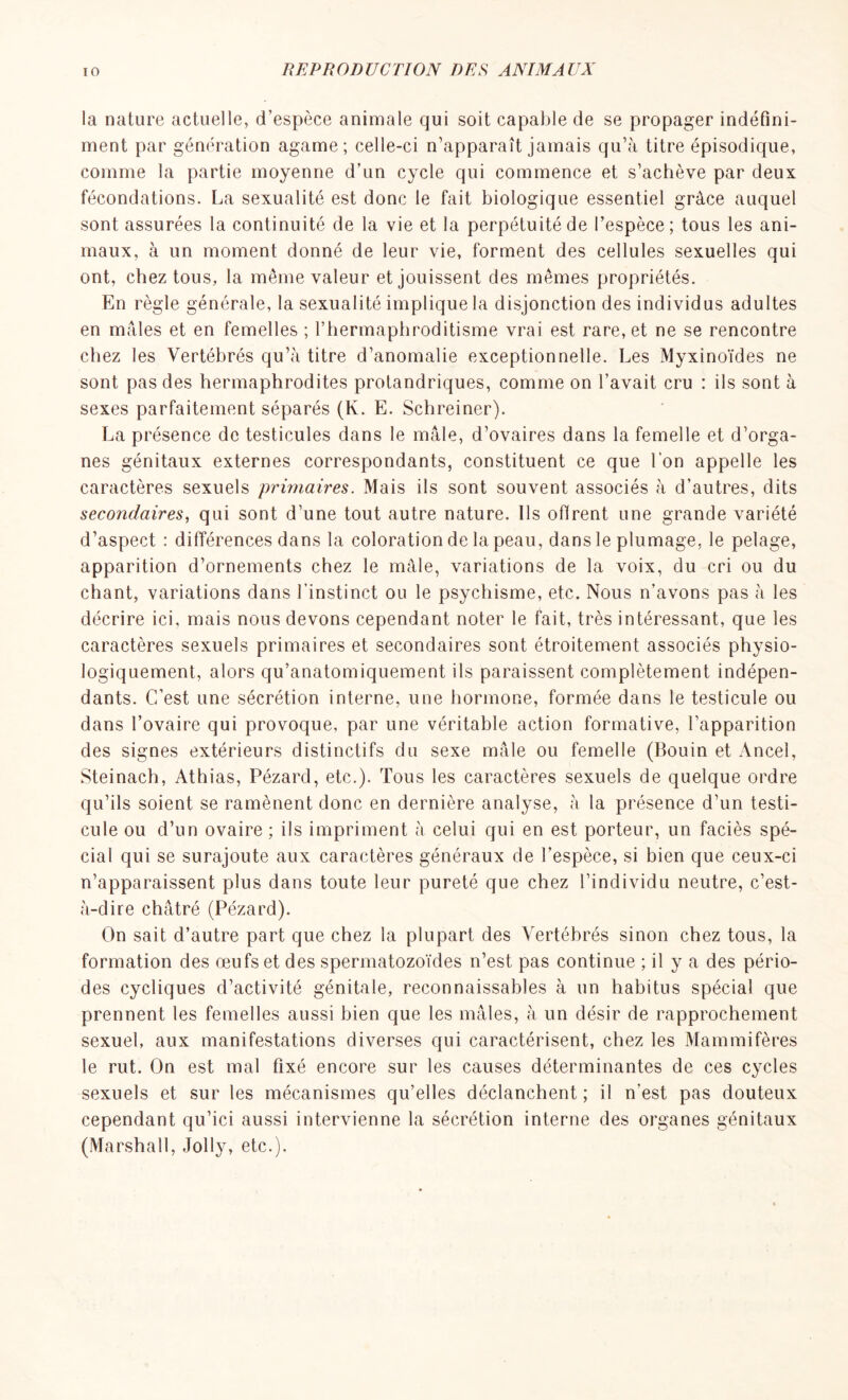 la nature actuelle, d’espèce animale qui soit capable de se propager indéfini- ment par génération agame; celle-ci n’apparaît jamais qu’à titre épisodique, comme la partie moyenne d’un cycle qui commence et s’achève par deux fécondations. La sexualité est donc le fait biologique essentiel grâce auquel sont assurées la continuité de la vie et la perpétuité de l’espèce ; tous les ani- maux, à un moment donné de leur vie, forment des cellules sexuelles qui ont, chez tous, la même valeur et jouissent des mêmes propriétés. En règle générale, la sexualité implique la disjonction des individus adultes en mâles et en femelles ; l’hermaphroditisme vrai est rare, et ne se rencontre chez les Vertébrés qu’à titre d’anomalie exceptionnelle. Les Myxinoïdes ne sont pas des hermaphrodites protandriques, comme on l'avait cru : ils sont à sexes parfaitement séparés (K. E. Schreiner). La présence de testicules dans le mâle, d’ovaires dans la femelle et d’orga- nes génitaux externes correspondants, constituent ce que l'on appelle les caractères sexuels primaires. Mais ils sont souvent associés à d’autres, dits secondaires, qui sont d’une tout autre nature. Ils offrent une grande variété d’aspect : différences dans la coloration de la peau, dans le plumage, le pelage, apparition d’ornements chez le mâle, variations de la voix, du cri ou du chant, variations dans l’instinct ou le psychisme, etc. Nous n’avons pas à les décrire ici, mais nous devons cependant noter le fait, très intéressant, que les caractères sexuels primaires et secondaires sont étroitement associés physio- logiquement, alors qu’anatomiquement ils paraissent complètement indépen- dants. C’est une sécrétion interne, une hormone, formée dans le testicule ou dans l’ovaire qui provoque, par une véritable action formative, l’apparition des signes extérieurs distinctifs du sexe mâle ou femelle (Bouin et Ancel, Steinach, Athias, Pézard, etc.). Tous les caractères sexuels de quelque ordre qu’ils soient se ramènent donc en dernière analyse, à la présence d’un testi- cule ou d’un ovaire ; ils impriment à celui qui en est porteur, un faciès spé- cial qui se surajoute aux caractères généraux de l’espèce, si bien que ceux-ci n’apparaissent plus dans toute leur pureté que chez l’individu neutre, c’est- à-dire châtré (Pézard). On sait d’autre part que chez la plupart des Vertébrés sinon chez tous, la formation des œufs et des spermatozoïdes n’est pas continue ; il y a des pério- des cycliques d’activité génitale, reconnaissables à un habitus spécial que prennent les femelles aussi bien que les mâles, à un désir de rapprochement sexuel, aux manifestations diverses qui caractérisent, chez les Mammifères le rut. On est mal fixé encore sur les causes déterminantes de ces cycles sexuels et sur les mécanismes qu’elles déclanchent ; il n'est pas douteux cependant qu’ici aussi intervienne la sécrétion interne des organes génitaux (Marshall, Jolly, etc.).