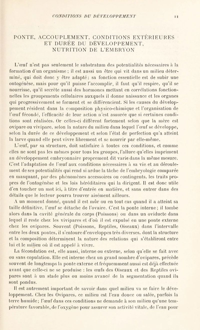 PONTE, ACCOUPLEMENT, CONDITIONS EXTÉRIEURES ET DURÉE DU DÉVELOPPEMENT, NUTRITION DE L'EMBRYON L’œuf n’est pas seulement le substratum des potentialités nécessaires à la formation d’un organisme ; il est aussi un être qui vit dans un milieu déter- miné, qui doit donc y être adapté; sa fonction essentielle est de subir une ontogénèse, mais pour qu’il puisse l’accomplir, il faut qu’il respire, qu’il se nourrisse, qu’il secrète aussi des hormones mettant en corrélations fonction- nelles les groupements cellulaires auxquels il donne naissance et les organes qui progressivement se forment et se différencient. Si les causes du dévelop- pement résident dans la composition physico-chimique et l’organisation de l’œuf fécondé, l’efficacité de leur action n’est assurée que si certaines condi- tions sont réalisées. Or celles-ci diffèrent fortement selon que la mère est ovipare ou vivipare, selon la nature du milieu dans lequel l’œuf se développe, selon la durée de ce développement et selon l’état de perfection qu’a atteint la larve quand elle peut vivre librement et se nourrir par elle-même. L’œuf, par sa structure, doit satisfaire à toutes ces conditions, et comme elles ne sont pas les mêmes pour tous les groupes, l’allure qu’elles impriment au développement embryonnaire proprement dit varie dans la même mesure. C’est l’adaptation de l’œuf aux conditions nécessaires à sa vie et au déroule- ment de ses potentialités qui rend si ardue la tâche de l’embryologie comparée en masquant, par des phénomènes accessoires ou contingents, les traits pro- pres de l’ontogénèse et les lois héréditaires qui la dirigent. Il est donc utile d'en toucher un mot ici, à titre d’entrée en matière, et sans entrer dans des détails que le lecteur pourra trouver aisément ailleurs. A un moment donné, quand il est mûr ou en tout cas quand il a atteint sa taille définitive, l’œuf se détache de l’ovaire. C’est la ponte interne; il tombe alors dans la cavité générale du corps (Poissons) ou dans un oviducte dans lequel il reste chez les vivipares et d’où il est expulsé en une ponte externe chez les ovipares. Souvent (Poissons, Reptiles, Oiseaux) dans l’intervalle entre les deux pontes, il s’entoure d’enveloppes très diverses, dont la structure et la composition déterminent la nature des relations qui s’établiront entre lui et le milieu où il est appelé à vivre. La fécondation est, elle aussi, interne ou externe, selon qu’elle se fait avec ou sans copulation. Elle est interne chez un grand nombre d’ovipares, précède souvent de longtemps la ponte externe et fréquemment aussi est déjà effectuée avant que celle-ci ne se produise : les œufs des Oiseaux et des Reptiles ovi- pares sont à un stade plus ou moins avancé de la segmentation quand ils sont pondus. 11 est autrement important de savoir dans quel milieu va se faire le déve- loppement. Chez les Ovipares, ce milieu est l’eau douce ou salée, parfois la terre humide; l’œuf dans ces conditions ne demande à son milieu qu’une tem- pérature favorable, de l’oxygène pour assurer son activité vitale, de l’eau pour