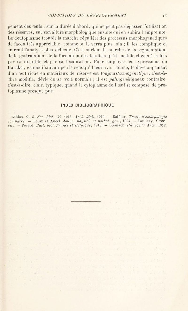 pement des œufs : sur la durée d’abord, qui ne peut pas dépasser rutilisation des réserves, sur son allure morphologique ensuite qui en subira l’empreinte. Le deutoplasme trouble la marche régulière des processus morphogénétiques de façon très appréciable, comme on le verra plus loin ; il les complique et en rend l’analyse plus délicate. C’est surtout la marche de la segmentation, de la gastrulation, de la formation des feuillets qu’il modifie et cela à la fois par sa quantité et par sa localisation. Pour employer les expressions de Haeckel, en modifiantun peu le sens qu’il leur avait donné, le développement d’un œuf riche en matériaux de réserve est toujours'cœno génétique, c’est-à- dire modifié, dévié de sa voie normale ; il est patin génétiqueau contraire, c’est-à-dire, clair, typique, quand le cytoplasme de l’œuf se compose de pro- toplasme presque pur. iNDEX BIBLIOGRAPHIQUE Atliias. C. li. Soc. biol., 79, 1916. Arch. biol., 1919. — Balfour. Traité d'embryologie comparée. — Boum et Ancel. Journ. physiol. et pathol. gén., 1904. — Gaullery. Ouvr. cité. — Lézard. Bull. biol. France et Belgique, 1918. — Steinach. Pflueger's Arch. 1912. 1
