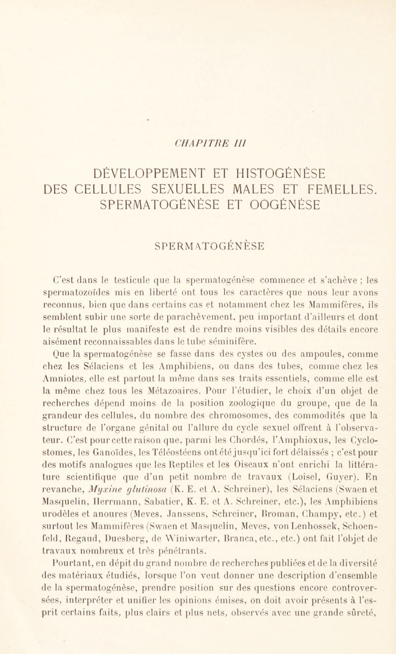 DÉVELOPPEMENT ET HISTOGENÈSE DES CELLULES SEXUELLES MALES ET FEMELLES. SPERMATOGENÈSE ET OOGÉNÈSE SPERMATOGÉNÈSE C’est dans le testicule que la spermatogénèse commence et s’achève ; les spermatozoïdes mis en liberté ont tous les caractères que nous leur avons reconnus, bien que dans certains cas et notamment chez les Mammifères, ils semblent subir une sorte de parachèvement, peu important d’ailleurs et dont le résultat le plus manifeste est de rendre moins visibles des détails encore aisément reconnaissables dans le tube séminifère. Que la spermatogénèse se fasse dans des cystes ou des ampoules, comme chez les Sélaciens et les Amphibiens, ou dans des tubes, comme chez les Amniotes, elle est partout la même dans ses traits essentiels, comme elle est la même chez tous les Métazoaires. Pour l’étudier, le choix d’un objet de recherches dépend moins de la position zoologique du groupe, que de la grandeur des cellules, du nombre des chromosomes, des commodités que la structure de l’organe génital ou l’allure du cycle sexuel offrent à l’observa- teur. C’est pour cette raison que, parmi les Chordés, l’Amphioxus, les Cyclo- stomes, les Ganoïdes, les Téléostéens ont été jusqu’ici fort délaissés ; c’est pour des motifs analogues que les Reptiles et les Oiseaux n’ont enrichi la littéra- ture scientifique que d’un petit nombre de travaux (Loisel, Guyer). En revanche, Myxine glutinosa (K. E. et A. Schreiner), les Sélaciens (Swaen et Masquelin, Herrmann, Sabatier, K. E. et A. Schreiner, etc.), les Amphibiens urodèles et anoures (Meves, Janssens, Schreiner, Broman, Champy, etc.) et surtout les Mammifères (Swaen et Masquelin, Meves, von Lenbossek, Schoen- feld, Regaud, Duesberg, de Winiwarter, Branca,etc., etc.) ont fait l’objet de travaux nombreux et très pénétrants. Pourtant, en dépit du grand nombre de recherches publiées et de la diversité des matériaux étudiés, lorsque l’on veut donner une description d’ensemble de la spermatogénèse, prendre position sur des questions encore controver- sées, interpréter et unifier les opinions émises, on doit avoir présents à l'es- prit certains faits, plus clairs et plus nets, observés avec une grande sûreté,