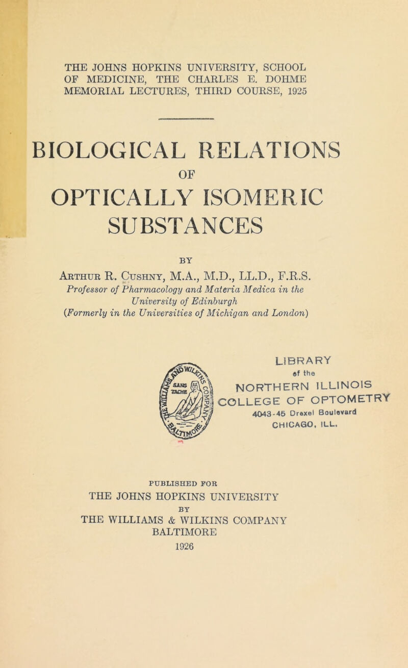 THE JOHNS HOPKINS UNIVERSITY, SCHOOL OF MEDICINE, THE CHARLES E. DOHME MEMORIAL LECTURES, THIRD COURSE, 1925 BIOLOGICAL RELATIONS OF OPTICALLY ISOMERIC SUBSTANCES BY Arthur R. Cushny, M.A., M.D., LL.D., F.R.S. Professor of Pharmacology and Materia Medica in the University of Edinburgh {Formerly in the Universities of Michigan and London) LIBRARY ®f the NORTHERN ILLINOIS COLLEGE OF OPTOMETRY 4043-45 Droxel Boulevard CHICAGO, ILL. PUBLISHED FOR THE JOHNS HOPKINS UNIVERSITY BY THE WILLIAMS & WILKINS COMPANY BALTIMORE 1926